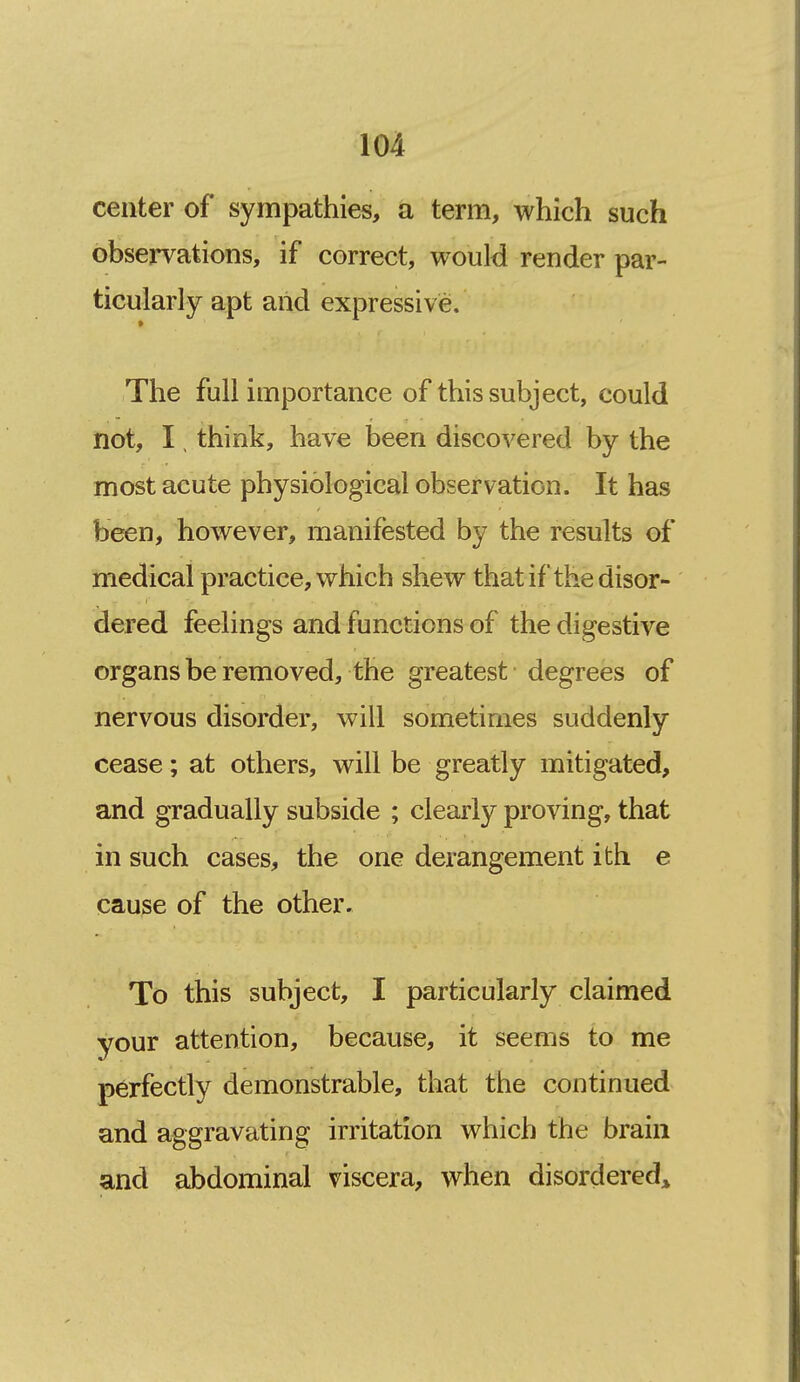 center of sympathies, a term, which such observations, if correct, would render par- ticularly apt and expressive. > The full importance of this subject, could not, I, think, have been discovered by the most acute physiological observation. It has been, however, manifested by the results of medical practice, which shew that if the disor- dered feelings and functions of the digestive organs be removed, the greatest degrees of nervous disorder, will sometimes suddenly cease; at others, will be greatly mitigated, and gradually subside ; clearly proving, that in such cases, the one derangement ith e cause of the other. To this subject, I particularly claimed your attention, because, it seems to me perfectly demonstrable, that the continued and aggravating irritation which the brain and abdominal viscera, when disordered;^