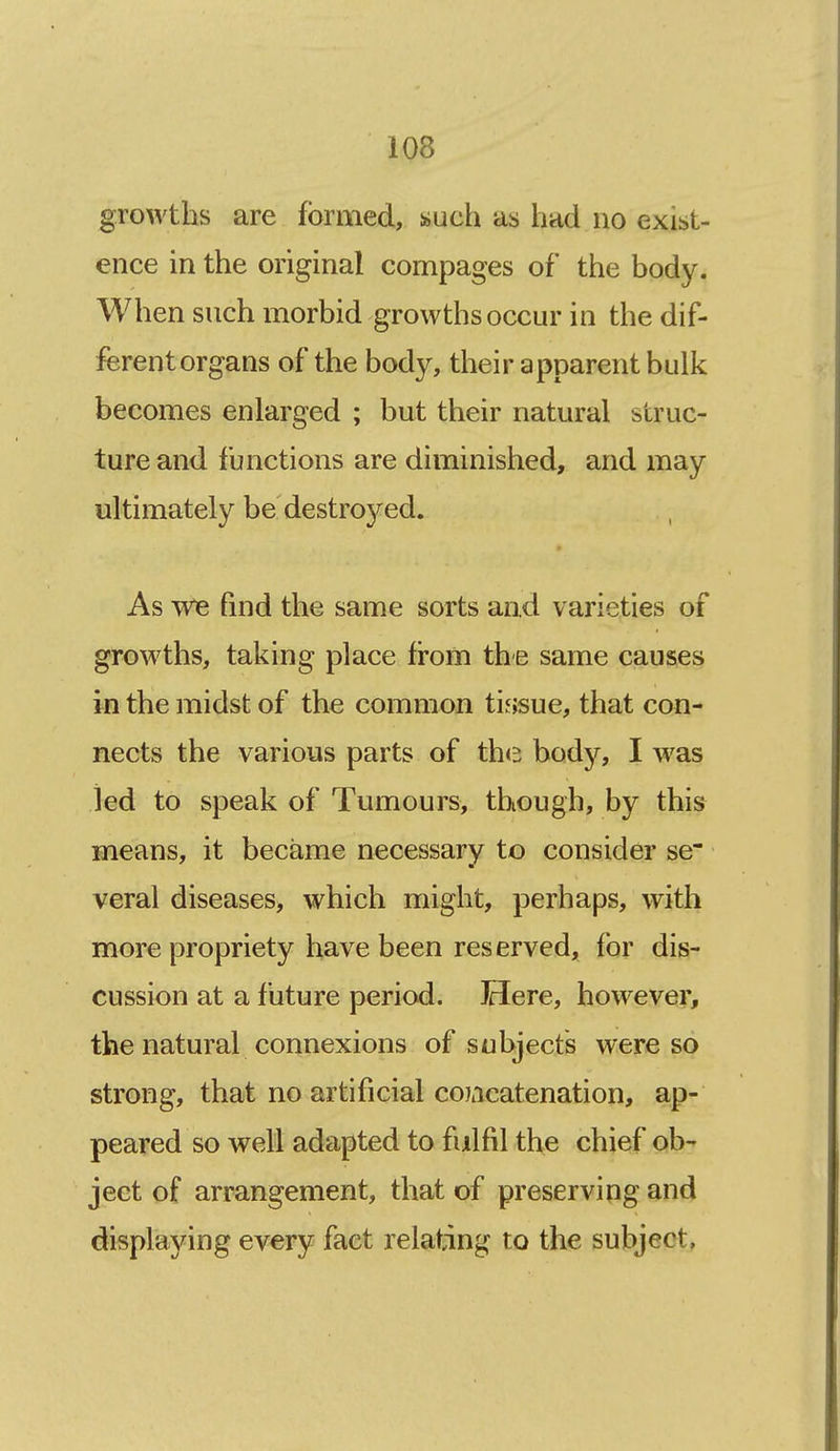 growths are formed, such as had no exist- ence in the original compages of the body. When such morbid growths occur in the dif- ferentorgans of the body, their apparent bulk becomes enlarged ; but their natural struc- ture and functions are diminished, and may ultimately be destroyed. As we find the same sorts and varieties of growths, taking place from the same causes in the midst of the common tissue, that con- nects the various parts of the body, I was led to speak of Tumours, though, by this means, it became necessary to consider se* veral diseases, which might, perhaps, with more propriety have been reserved, for dis- cussion at a future period. Here, however, the natural connexions of subjects were so strong, that no artificial coiacatenation, ap- peared so well adapted to fulfil the chief ob- ject of arrangement, that of preserving and displaying every fact relating to the subject,