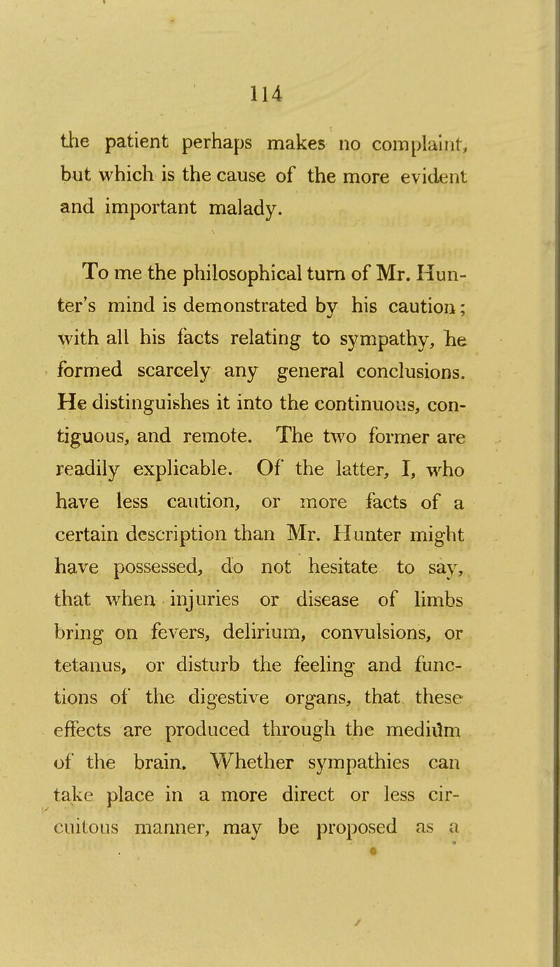 tiie patient perhaps makes no complaint, but which is the cause of the more evident and important malady. To me the philosophical turn of Mr. Hun- ter's mind is demonstrated by his caution; tvith all his facts relating to sympathy, he formed scarcely any general conclusions. He distinguishes it into the continuous, con- tiguous, and remote. The two former are readily explicable. Of the latter, I, who have less caution, or more facts of a certain description than Mr. Hunter might have possessed, do not hesitate to say, that when injuries or disease of limbs bring on fevers, delirium, convulsions, or tetanus, or disturb the feeling and func- tions of the digestive organs, that these effects are produced through the mediilm of the brain. Whether sympathies can take place in a more direct or less cir- cuitous manner, may be proposed as a