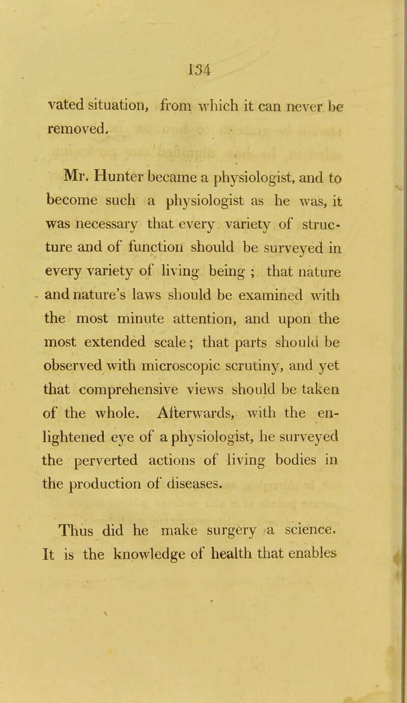 vated situation, from which it can never be removed. Mr. Hunter became a physiologist, and to become such a physiologist as he was, it was necessary that every variety of struc- ture and of function should be surveyed in every variety of living being ; that nature ~ and nature's laws should be examined with the most minute attention, and upon the most extended scale; that parts should be observed with microscopic scrutiny, and yet that comprehensive views should be taken of the whole. Afterwards, with the en- lightened eye of a physiologist, he surveyed the perverted actions of living bodies in the production of diseases. Thus did he make surgery a science. It is the knowledge of health that enables