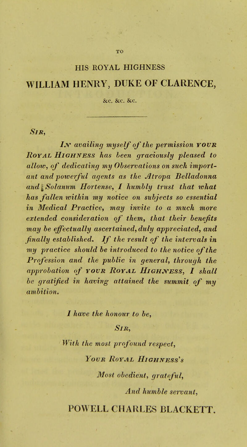 TO HIS ROYAL HIGHNESS WILLIAM HENRY, DUKE OF CLARENCE, &c. &c. &c. Sir, /jv availing myself of the permission your Royal Highness has been graciously pleased to allow, of dedicating my Observations on such import- ant and potcerful agents as the Jltropa Belladonna andlSolanum Hortense, I humbly trust that ichat has fallen within my notice on subjects so essential in Medical Practice, may invite to a much more extended consideration of them, that their benefits may be effectually ascertained, duly appreciated, and finally established. If the result of the intervals in my practice should be introduced to the notice of the Profession and the public in general, through the approbation of your Royal Highjs'ess, I shall be gratified in having attained the summit of my ambition. I have the honour to be. Sir, With the most profound respect. Your Royal Highnesses Most obedient, grateful. And humble servant. POWELL CHARLES 13LACKETT.