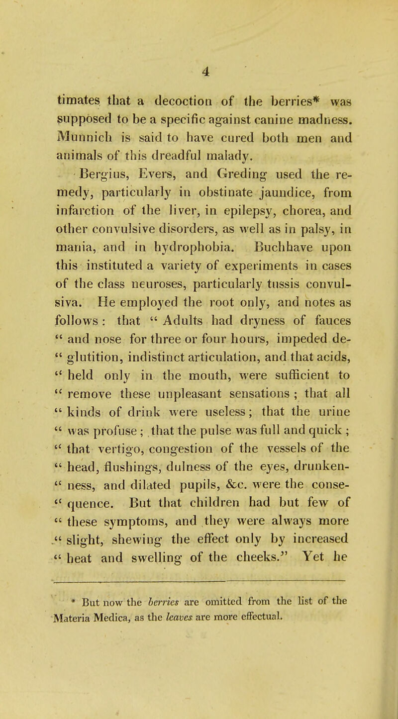 timates that a decoction of the berries* was supposed to be a specific against canine madness. Munnich is said to have cured both men and animals of this dreadful malady, Berlins, Evers, and Greding used the re- medy, particularly in obstinate jaundice, from infarction of the liver, in epilepsy, chorea, and other convulsive disorders, as well as in palsy, in mania, and in hydrophobia. Buchhave upon this instituted a variety of experiments in cases of the class neuroses, particularly tussis convul- siva. He employed the root only, and notes as follows : that  Adults had dryness of fauces  and nose for three or four hours, impeded de-  glutition, indistinct articulation, and that acids,  held only in the mouth, were sufficient to  remove these unpleasant sensations ; that all kinds of drink were useless; that the urine  was profuse; that the pulse was full and quick;  that vertigo, congestion of the vessels of the *' head, flushings, dulness of the eyes, drunken- *' ness, and dilated pupils, &c. were the conse-  quence. But that children had but few of  these symptoms, and they were always more slight, shewing the effect only by increased  heat and swelling of the cheeks.^' Yet he * But now the berries are omitted from the list of the Materia Medica, as the leaves are more effectual.