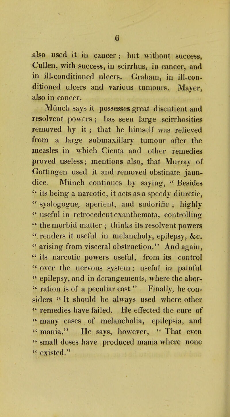 also used it in cancer ; but without success, Cullen, with success, in scirrhus, in cancer, and in ill-conditioned ulcers. Grahani, in ill-con- ditioned ulcers and various tumours. Mayer, also in cancer. Miinch says it possesses great discutient and resolvent powers ; has seen large scirrhosities removed by it ; that he himself was relieved from a large submaxillary tumour after the measles in which Cicuta and other remedies proved useless; mentions also, that Murray of Gottingen used it and removed obstinate jaun- dice. Miiuch continues by saying,  Besides its being a narcotic, it acts as a speedy diuretic, syalogogue, aperient, and sudorific ; highly *' useful in retrocedent exanthemata, controlling *' the morbid matter ; thinks its resolvent powers  renders it useful in melancholy, epilepsy, &c. arising from visceral obstruction. And again, its narcotic powers useful, from its control *' over the nervous system; useful in painful *' epilepsy, and in derangements, where the aber- ration is of a peculiar cast. Finally, he con- siders  It should be always used where other remedies have failed. He effected the cure of  many cases of melancholia, epilepsia, and  mania. He says, however,  That even small doses have produced mania where none existed.