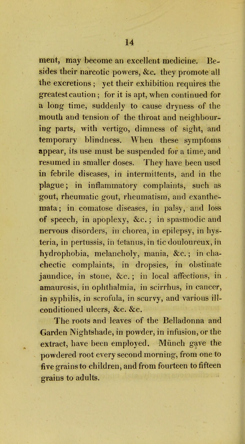 ment, may become an excellent medicine. Be- sides their narcotic powers, &c. they promote all the excretions; yet their exhibition requires the greatest caution; for it is apt, when continued for a long time, suddenly to cause dryness of the mouth and tension of the throat and neighbour- ing parts, with vertigo, dimness of sight, and temporary blindness. When these symptoms appear, its use must be suspended for a time, and resumed in smaller doses. They have been used in febrile diseases, in intermittents, and in the plague; in inflammatory complaints, such as gout, rheumatic gout, rheumatism, and exanthe- mata; in comatose diseases, in palsy, and loss of speech, in apoplexy, &c.; in spasmodic and nervous disorders, in chorea, in epilepsy, in hys- teria, in pertussis, in tetanus, in tic douloureux, in hydrophobia, melancholy, mania, &c.; in cha- chectic complaints, in dropsies, in obstinate jaundice, in stone, &c.; in local affections, in amaurosis, in ophthalmia, in scirrhus, in cancer, in syphilis, in scrofula, in scurvy, and various ill- conditioned ulcers, &c. &c. The roots and leaves of the Belladonna and Garden Nightshade, in powder, in infusion, or the extract, have been employed. Miinch gave the powdered root every second morning, from one to five grains to children, and from fourteen to fifteen grains to adults.