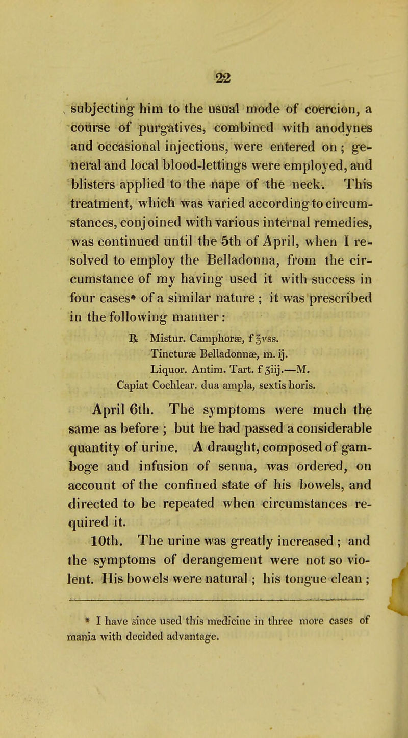 . subjecting him to tlie usual mode of coiercion, a cotirse of purgatives, combined with anodynes and occasional injections, were entered on ; ge- neral and local blood-lettings were employed, and blisters applied to the nape of the neck. This treatment, which was varied according to circum- stances, conjoined with various internal remedies, was continued until the 5th of April, when I re- solved to employ the Belladonna, from the cir- cumstance of my having used it with success in four cases* of a similar nature ; it was prescribed in the following manner: Bt Mistur. Camphorae, f §vss. Tincturae Belladonna?, m, ij. Liquor. Antim. Tart, f Siij.—M. Capiat Cochlear, dua ampla, sextis horis. April 6th. The symptoms were much the same as before ; but he had passed a considerable quantity of urine. A draught, composed of gam- boge and infusion of senna, was ordered, on account of the confined state of his bowels, and directed to be repeated when circumstances re- quired it. 10th. The urine was greatly increased ; and the symptoms of derangement were not so vio- lent. His bowels were natural; his tongue clean ; * I have since used this medicine in thi'ee more cases of mania with decided advantage.