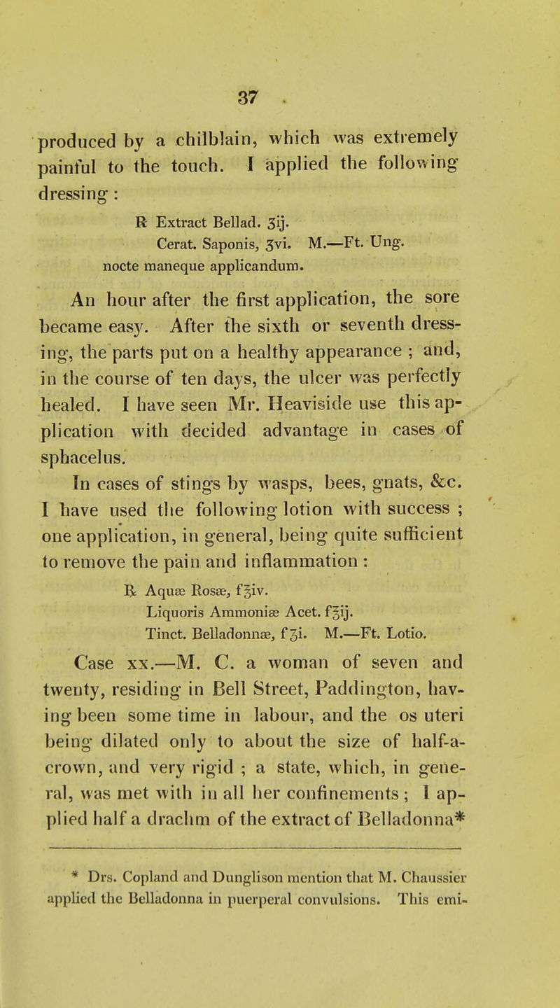 produced by a chilblain, which was extremely painful to the touch. I applied the following dressing: R Extract Bellad. 3ij- Cerat. Saponis, 3vi. M.—Ft. Ung. nocte maneque applicandum. An hour after the first application, the sore became easy. After the sixth or seventh dress- ing, the parts put on a healthy appearance ; and, in the course of ten days, the ulcer was perfectly healed. I have seen Mr. Heaviside use this ap- plication with decided advantage in cases of sphacelus. In cases of stings by Masps, bees, gnats, &c. I have used the following lotion with success ; one application, in general, being quite sufficient to remove the pain and inflammation : R AquEe Rosae, f giv. Liquoris Ammonias Acet. f Tinct. Belladonnae, f 3i. M.—Ft. Lotio. Case XX.—M. C. a woman of seven and twenty, residing in Bell Street, Paddington, hav- ing been some time in labour, and the os uteri being dilated only to about the size of half-a- crown, and very rigid ; a state, which, in gene- ral, was met with in all her confinements ; 1 ap- plied half a drachm of the extract of Belladonna* * Drs. Copland and Dunglison mention that M. Chaussier applied the Belladonna in puerperal convulsions. This emi-