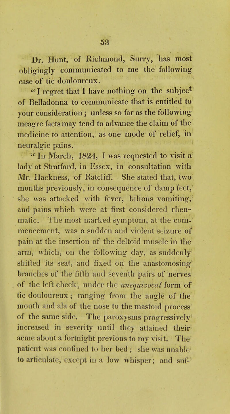 Dr. Hunt, of Richmond, Surry, has most obligingly communicated to me the following case of tic douloureux. '' I regret that I have nothing on the subject of Belladonna to communicate that is entitled to your consideration; unless so far as the following meagre facts may tend to advance the claim of the medicine to attention, as one mode of relief, in neuralgic pains. '* In March, 1824, 1 was requested to visit a lady at Stratford, in Essex, in consultation with Mr. Hackness, of Ratclitf. She stated that, two months previously, in consequence of damp feet, she was attacked with fever, bilious vomiting, and pains which were at first considered rheu- matic. The most marked symptom, at the com- mencement, was a sudden and violent seizure of pain at the insertion of the deltoid muscle in the arm, which, on the following day, as suddenly shifted its seat, and fixed on the anastomosing' branches of the fifth and seventh pairs of nerves of the left cheeky under the unequivocal form of tic douloureux ; ranging from the angle of the mouth and ala of the nose to the mastoid process of the same side. The paroxysms progressively increased in severity until they attained their acme about a fortnight previous to my visit. The patient was confined to her bed ; she was unable- to articulate, except in a low whisper; and suf-'