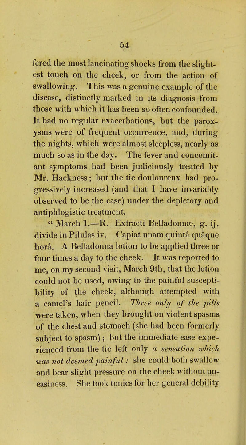 fered the most lancinating shocks from the slight- est touch on the cheek, or from the action of swallowing. This was a genuine example of the disease, distinctly marked in its diagnosis from those with which it has been so often confounded. It had no regular exacerbations, but the parox- ysms were of frequent occurrence, and, during the nights, which were almost sleepless, nearly as much so as in the day. The fever and concomit- ant symptoms had been judiciously treated by Mr. Hackness; but the tic douloureux had pro- gressively increased (and that 1 have invariably observed to be the case) under the depletory and antiphlogistic treatment. *' March 1.—R. Extracti Belladonnse, g. ij. divide in Pilulas iv. Capiat unam quinta quaque hora* A Belladonna lotion to be applied three or four times a day to the cheek. It was reported to me, on my second visit, March 9th, that the lotion could not be used, owing to the painful suscepti- bility of the cheek, although attempted with a camel's hair pencil. Three only of the jnlls were taken, when they brought on violent spasms of the chest and stomach (she had been formerly subject to spasm); but the immediate ease expe- rienced from the tic left only a sensation which was not deemed painful: she could both swallow and bear slight pressure on the cheek without un- easiness. She took tonics for her general debility