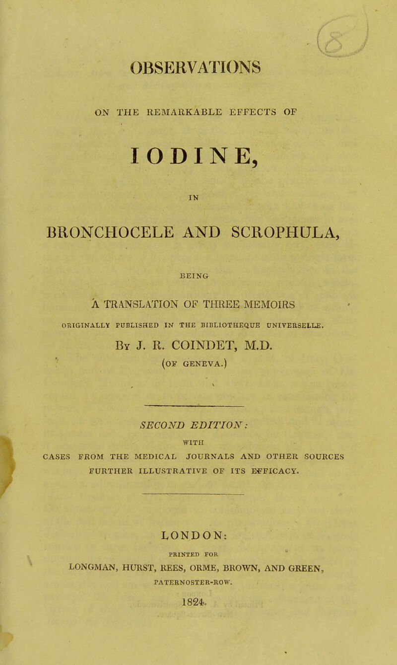 r ! - OBSERVATIONS ON THE REMARKABLE EFFECTS OF IODINE, IN BRONCHOCELE AND SCROPHULA, BEING A TRANSLATION OF THREE MEMOIRS ORIGINALLY PUDLISHED IN THE DIBLIOTHEQUE UNIVEUSELLE. By J. R. COINDET, M.D. (of geneva.) SECOND EDITION: WITH CASES FROM THE MEDICAL JOURNALS AND OTHER SOURCES FURTHER ILLUSTRATIVE OF ITS E^-FICACY. LONDON: PRINTEn FOR  LONGMAN, HURST, REES, ORME, BROWN, AND GREEN, PATEBNOSTER-ROW. 1824,