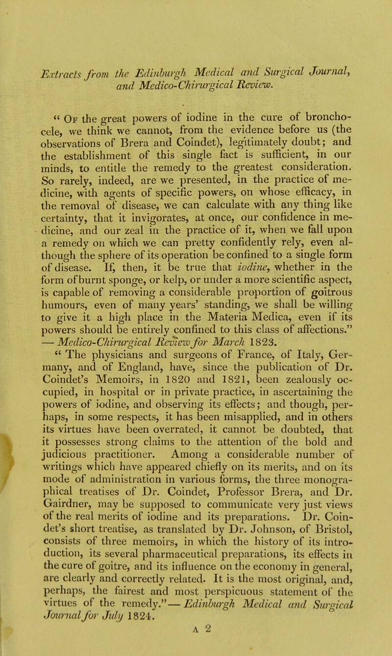 Extracts from the Edinburgh Medical and Surgical Journal, and Mcdico-Chitwgical Review.  Of the great powers of iodine in the cure of broncho- cele, we think we cannot, from the evidence before us (the observations of Brera and Coindet), legitimately doubt; and the establishment of this single fact is sufficient, in our minds, to entide the remedy to the greatest consideration. So rarely, indeed, are we presented, in the practice of me- dicine, with agents of specific powers, on whose efficacy, in the removal of disease, we can calculate with any thing like certainty, that it invigorates, at once, our confidence in me- dicine, and our zeal in the practice of it, when we fall upon a remedy on which we can pretty confidently rely, even al- though the sphere of its operation be confined to a single form of disease. If, then, it be true that iodine, whether in the form of burnt sponge, or kelp, or under a more scientific aspect, is capable of removing a considerable proportion of goitrous humours, even of many years' standing, we shall be willing to give it a high place in the Materia Medica, even if its powers should be entirely confined to this class of affections. — Medico-Chirurgical Review for March 1823.  The physicians and surgeons of France, of Italy, Ger- many, and of England, have, since the publication of Dr. Coindet's Memoirs, in 1820 and 1821, been zealously oc- cupied, in hospital or in private practice, in ascertaining the powers of iodine, and observing its effects; and though, per- haps, in some respects, it has been misapplied, and in others its virtues have been overrated, it cannot be doubted, that it possesses strong claims to the attention of the bold and judicious practitioner. Among a considerable number of writings which have appeared chiefly on its merits, and on its mode of administration in various forms, the three monogra- phical treatises of Dr. Coindet, Professor Brera, and Dr. Gairdner, may be supposed to communicate very just views of the real merits of iodine and its preparations. Dr. Coin- det's short treatise, as translated by Dr. Johnson, of Bristol, consists of three memoirs, in which the history of its intro- duction, its several pharmaceutical preparations, its effects iu the cure of goitre, and its influence on the economy in general, are clearly and correctly related. It is the most original, and, perhaps, the fairest and most perspicuous statement of the virtues of the remedy.—Edinburgh Medical and Surgical Jourfialfor Jidy 1824-.