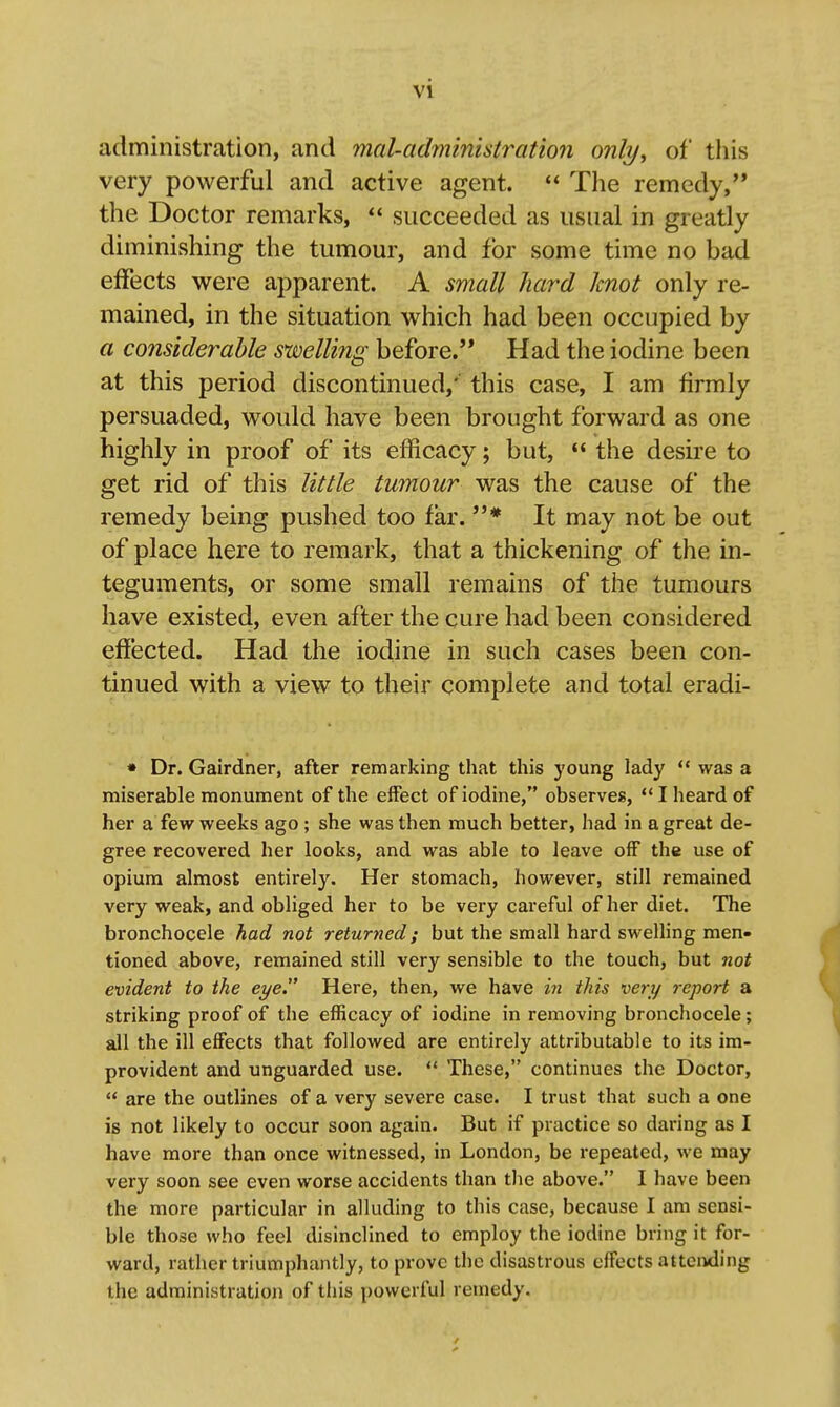 administration, and mal-administration only, of this very powerful and active agent.  The remedy,'* the Doctor remarks,  succeeded as usual in greatly diminishing the tumour, and for some time no bad effects were apparent. A small hard knot only re- mained, in the situation v^^hich had been occupied by a considerable swelling before. Had the iodine been at this period discontinued,' this case, I am firmly persuaded, would have been brought forward as one highly in proof of its efficacy; but, «' the desire to get rid of this little tumour was the cause of the remedy being pushed too far. * It may not be out of place here to remark, that a thickening of the in- teguments, or some small remains of the tumours have existed, even after the cure had been considered efiected. Had the iodine in such cases been con- tinued with a view to their complete and total eradi- * Dr. Gairdner, after remarking that this young lady  was a miserable monument of the effect of iodine, observes,  I heard of her a few weeks ago ; she was then much better, had in a great de- gree recovered her looks, and was able to leave off the use of opium almost entirely. Her stomach, however, still remained very weak, and obliged her to be very careful of her diet. The bronchocele had not returned; but the small hard sweUing men- tioned above, remained still very sensible to the touch, but not evident to the eye. Here, then, we have in this very report a striking proof of the efficacy of iodine in removing bronchocele; all the ill effects that followed are entirely attributable to its im- provident and unguarded use. ** These, continues the Doctor,  are the outlines of a very severe case. I trust that such a one is not likely to occur soon again. But if practice so daring as I have more than once witnessed, in London, be repeated, we may very soon see even worse accidents than the above. I have been the more particular in alluding to this case, because I am sensi- ble those who feel disinclined to employ the iodine bring it for- ward, rather triumphantly, to prove the disastrous effects attci^ing the administration of this powerful remedy.