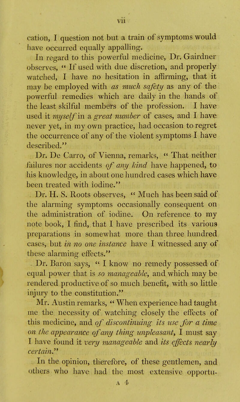 cation, I question not but a train of symptoms would have occurred equally appalling. In regard to this powerful medicine, Dr. Gairdner observes,  If used with due discretion, and properly watched, I have no hesitation in affirming, that it may be employed with as much safety as any of the powerful remedies which are daily in the hands of the least skilful members of the profession. I have used it myself in a great number of cases, and I have never yet, in my own practice, had occasion to regret the occurrence of any of the violent symptoms I have described. Dr. De Carro, of Vienna, remarks, *' That neither failures nor accidents of any kind have happened, to his knowledge, in about one hundred cases which have been treated with iodine. . Dr. H. S. Roots observes,  Much has been said of the alarming symptoms occasionally consequent on the administration of iodine. On reference to my note book, I find, that I have prescribed its various preparations in somewhat more than three hundred cases, but in no one instance have I witnessed any of these alarming effects. - Dr. Baron says, *' I know no remedy possessed of equal power that is so manageable^ and which may be rendered productive of so much benefit, with so little injury to the constitution. Mr. Austin remarks,  When experience had taught me the necessity of watching closely the effects of this medicine, and of discontinuing its use for a time on the appearance of any thing unpleasant, I must say I have found it very manageable and its effects nearly certain.''* In the opinion, thei'efore, of these gentlemen, and others who have had the most extensive opportu-