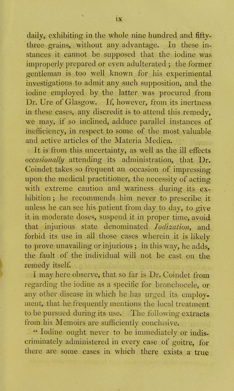 daily, exhibiting in the whole nine hundred and fifty- three grains, without any advantage. In these in- stances it cannot be supposed that the iodine was improperly prepared or even adulterated ; the former gentleman is too well known for his experimental investigations to admit any such supposition, and the iodine employed by the latter was procured from Dr. Ure of Glasgow. If, however, from its inertness in these cases, any discredit is to attend this remedy, we may, if so inclined, adduce parallel instances of inefficiency, in respect to some of the most valuable and active articles of the Materia Medica. It is from this uncertainty, as well as the ill effects occasio7ially attending its administration, that Dr. Coindet takes so frequent an occasion of impressing upon the medical practitioner, the necessity of acting with extreme caution and wariness during its ex- hibition ; he recommends him never to prescribe it unless he can see his patient from day to day, to give it in moderate doses, suspend it in proper time, avoid that injurious state denominated lodizatioUy and forbid its use in all those cases wherein it is likely to prove unavailing or injurious ; in this way, he adds, the fault of the individual will not be cast on the remedy itself. I may here observe, that so far is Dr. Coindet from regarding the iodine as a specific for bronchocele, or any other disease in which he has urged its employ- ment, that he frequently mentions the local treatment to be pursued during its use. The following extracts from his Memoirs are sufficiently conclusive. *' Iodine ought never to be immediately or indis-^ criminately administered in every case of goitre, for there are some cases in which there exists a true