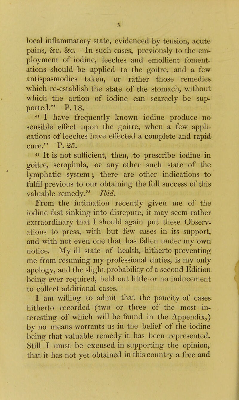 local inflammatory state, evidenced by tension, acute pains, &c. &c. In such cases, previously to the em- ployment of iodine, leeches and emollient foment- ations should be applied to the goitre, and a few antispasmodics taken, or rather those remedies which re-establish the state of the stomach, without which the action of iodine can scarcely be sup- ported. P. 18.  I have frequently known iodine produce no sensible effect upon the goitre, when a few appli- cations of leeches have effected a complete and rapid cure. P. 25.  It is not sufficient, then, to prescribe iodine in goitre, scrophula, or any other such state of the lymphatic system; there are other indications to fulfil previous to our obtaining the full success of this valuable remedy. Ibid, From the intimation recently given me of the iodine fast sinking into disrepute, it may seem rather extraordinary that I should again put these Observ- ations to press, with but few cases in its support, and with not even one that has fallen under my own notice. My ill state of health, hitherto preventing me from resuming my professional duties, is my only apology, and the slight probability of a second Edition being ever required, held out little or no inducement to collect additional cases. I am willing to admit that the paucity of cases hitherto recorded (two or three of the most in- teresting of which will be found in the Appendix,) by no means warrants us in the belief of the iodine being that valuable remedy it has been represented. Still I must be excused in supporting the opinion, that it has not yet obtained in this country a free and
