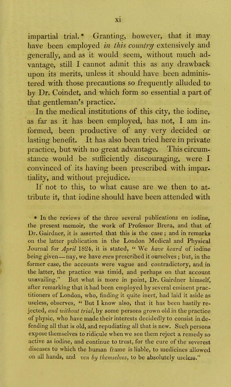 impartial trial.* Granting, however, that it may have been employed in tJiis countrij extensively and generally, and as it would seem, without much ad- vantage, still I cannot admit this as any drawback upon its merits, unless it should have been adminis- tered with those precautions so frequently alluded to by Dr. Coindet, and which form so essential a part of that gentleman's practice. In the medical institutions of this city, the iodine, as far as it has been employed, has not, I am in- formed, been productive of any very decided or lasting benefit. It has also been tried here in private practice, but with no great advantage. This circum- stance would be sufficiently discouraging, were I convinced of its having been prescribed with impar- tiality, and without prejudice. If not to this, to what cause are we then to at- tribute it, that iodine should have been attended with * In the reviews of the three several publications on iodine, the present memoir, the vv^ork of Professor Brera, and that of Dr. Gairdner, it is asserted that this is the case; and in remarks on the latter publication in the London Medical and Physical Journal for April 1824, it is stated, '* We have heard of iodine being given—nay, we have even prescribed it ourselves ; but, in the former case, the accounts were vague and contradictory, and in the latter, the practice was timid, and perhaps on that account unavailing. But what is more in point, Dr. Gairdner himself, after remarking that it had been employed by several eminent prac- titioners of London, who, finding it quite inert, had laid it aside as useless, observes,  But I know also, that it has been hastily re- jected, and mthout trial, by some persons grown old in the practice of physic, who have made their interests decidedly to consist in de- fending all that is old, and repudiating all that is new. Such persons expose themselves to ridicule when we see them reject a remedy so active as iodine, and continue to trust, for the cure of the severest diseases to which the human frame is liable, to medicines allowed on all hands, and ven by themselves, to be absolutely useless.