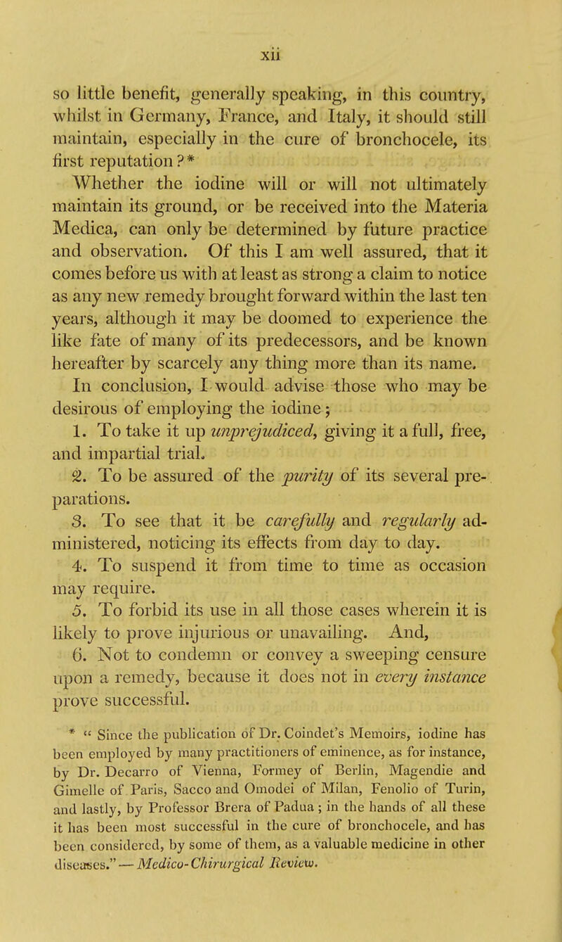 xu so little benefit, generally speaking, in this country, whilst in Germany, France, and Italy, it should still maintain, especially in the cure of bronchocele, its first reputation ? * Whether the iodine will or will not ultimately maintain its ground, or be received into the Materia Medica, can only be determined by future practice and observation. Of this I am well assured, that it comes before us with at least as strong a claim to notice as any new remedy brought forward within the last ten years, although it may be doomed to experience the like fate of many of its predecessors, and be known hereafter by scarcely any thing more than its name. In conclusion, I would advise those who may be desirous of employing the iodine; 1. To take it up unprejudiced^ giving it a full, free, and impartial trial. 2. To be assured of the purity of its several pre- parations. 3. To see that it be carefully and regularly ad- ministered, noticing its effects from day to day. 4. To suspend it from time to time as occasion may require. 5. To forbid its use in all those cases wherein it is likely to prove injurious or unavailing. And, 6. Not to condemn or convey a sweeping censure upon a remedy, because it does not in every instance prove successful. *  Since the publication of Dr. Coindet's Memoirs, iodine has been employed by many practitioners of eminence, as for instance, by Dr. Decarro of Vienna, Formey of Berlin, Magendie and Gimelle of Paris, Sacco and Omodei of Milan, Fenolio of Turin, and lastly, by Professor Brera of Padua; in the hands of all these it has been most successful in the cure of bronchocele, and has been considered, by some of them, as a valuable medicine in other diseases. — Medico-Chirurgical JRevictv.