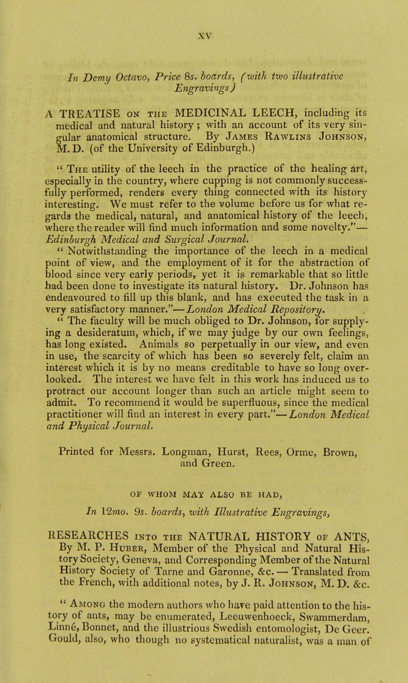 In Demy Octavo, Price 8s. boards, (voith ttwo illustrative Engravings ) A TREATISE on the MEDICINAL LEECH, including its medical and natural history; with an account of its very sin- gular anatomical structure. By James Rawlins Johnson, M. D. (of the University of Edinburgh.)  The utility of the leech in the practice of the healing art, especially in the country, where cupping is not commonly success- fully performed, renders every thing connected with its history interesting. We must refer to the volume before us for what re- gards the medical, natural, and anatomical history of the leech, where the reader will find much information and some novelty.— Edinburgh Medical and Surgical Journal.  Notwithstanding the importance of the leech in a medical point of view, and the employment of it for the abstraction of blood since very early periods, yet it is remarkable that so little had been done to investigate its natural history. Dr. Johnson has endeavoured to fill up this blank, and has executed the task in a very satisfactory manner.—London Medical Repository.  The faculty will be much obliged to Dr. Johnson, for supply- ing a desideratum, which, if we may judge by our own feelings, has long existed. Animals so perpetually in our view, and even in use, the scarcity of which has been so severely felt, claim an interest which it is by no means creditable to have so long over- looked. The interest we have felt in this work has induced us to protract our account longer than such an article might seem to admit. To recommend it would be superfluous, since the medical practitioner will find an interest in every part.—London Medical and Physical Journal. Printed for Messrs. Longman, Hurst, Rees, Orme, Brown, and Green. OF WHOM MAY ALSO BE HAD, In 12wio. 9s. boards, with Illustrative Engravings, RESEARCHES into the NATURAL HISTORY of ANTS, By M. P. HuBER, Member of the Physical and Natural His- tory Society, Geneva, and Corresponding Member of the Natural History Society of Tarne and Garonne, &c. — Translated from the French, with additional notes, by J. R. Johnson, M. D. &c.  Among the modern authors who have paid attention to the his- tory of ants, may be enumerated, Leeuwenhoeck, Swammerdam, Linne, Bonnet, and the illustrious Swedish entomologist, De Geer. Gould, also, who though no systematical naturalist, was a man of