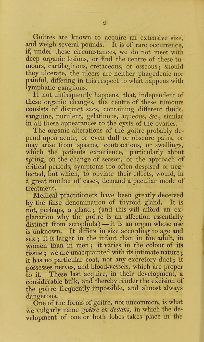 Goitres are known to acquire an extensive size, and weigh several pounds. It is of rare occurrence, if, under these circumstances, we do not meet with deep organic lesions, or find the centre of these tu- mours, cartilaginous, cretaceous, or osseous; should they ulcerate, the ulcers are neither phagedenic nor painful, differing in this respect to what happens with lymphatic ganglions. It not unfrequently happens, that, independent of these organic changes, the centre of these tumours consists of distinct sacs, containing different fluids, sanguine, purulent, gelatinous, aqueous, &c., similar in all these appearances to the cysts of the ovaries. The organic alterations of the goitre probably de- pend upon acute, or even dull or obscure pains, or may arise from spasms, contractions, or swellings, which the patients experience, particularly about spring, on the change of season, or the approach of critical periods, symptoms too often despised or neg- lected, but which, to obviate their effects, would, in a great number of cases, demand a peculiar mode of treatment. Medical practitioners have been greatly deceived by the false denomination of thyroid gland. It is hot, perhaps, a gland ; (and this will afford an ex- planation why the goitre is an affection essentially distinct from scrophula) — it is an organ whose use is unknown. It differs in size according to age and sex; it is larger in the infant than in the adult, in women than in men; it varies in the colour of its tissue J we are unacquainted with its intimate nature; it has no particular coat, nor any excretoiy duct; it possesses nerves, and blood-vessels, which are proper to it. These last acquire, in their development, a considerable bulk, and thereby render the excision of the goitre frequently impossible, and almost always dangerous. One of the forms of goitre, not uncommon, is what we vulgarly name goitre en dedans, in which the de- velopment of one or both lobes takes place in the