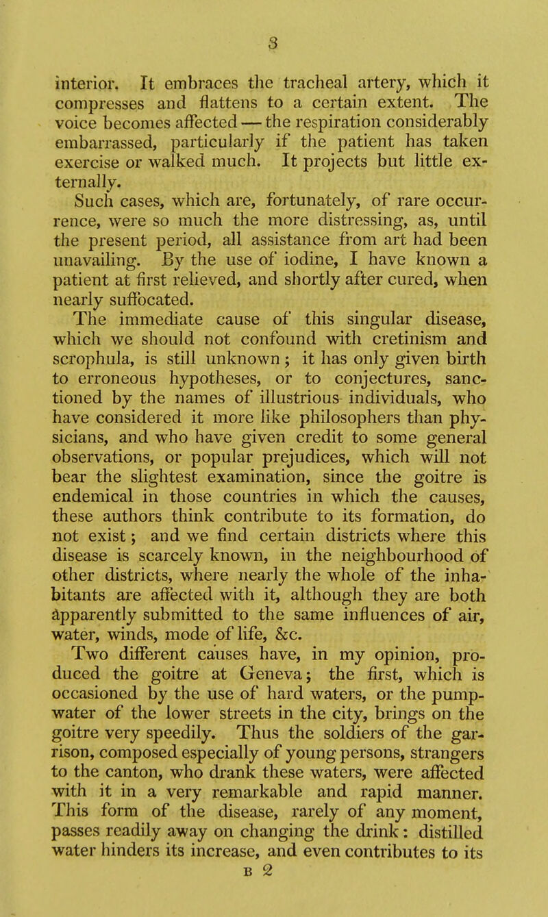 interior. It embraces tlie tracheal artery, which it compresses and flattens to a certain extent. The voice becomes affected — the respiration considerably embarrassed, particularly if the patient has taken exercise or walked much. It projects but little ex- ternally. Such cases, which are, fortunately, of rare occur- rence, were so much the more distressing, as, until the present period, all assistance from art had been unavailing. JBy the use of iodine, I have known a patient at first relieved, and shortly after cured, when nearly suffocated. The immediate cause of this singular disease, which we should not confound with cretinism and scrophula, is still unknown ; it has only given birth to erroneous hypotheses, or to conjectures, sanc- tioned by the names of illustrious^ individuals, who have considered it more like philosophers than phy- sicians, and who have given credit to some general observations, or popular prejudices, which will not bear the slightest examination, since the goitre is endemical in those countries in which the causes, these authors think contribute to its formation, do not exist; and we find certain districts where this disease is scarcely known, in the neighbourhood of other districts, where nearly the whole of the inha- bitants are affected with it, although they are both Apparently submitted to the same influences of air, water, winds, mode of life, &c. Two different causes have, in my opinion, pro- duced the goitre at Geneva; the first, which is occasioned by the use of hard waters, or the pump- water of the lower streets in the city, brings on the goitre very speedily. Thus the soldiers of the gar- rison, composed especially of young persons, strangers to the canton, who drank these waters, were affected with it in a very remarkable and rapid manner. This form of the disease, rarely of any moment, passes readily away on changing the drink: distilled water hinders its increase, and even contributes to its