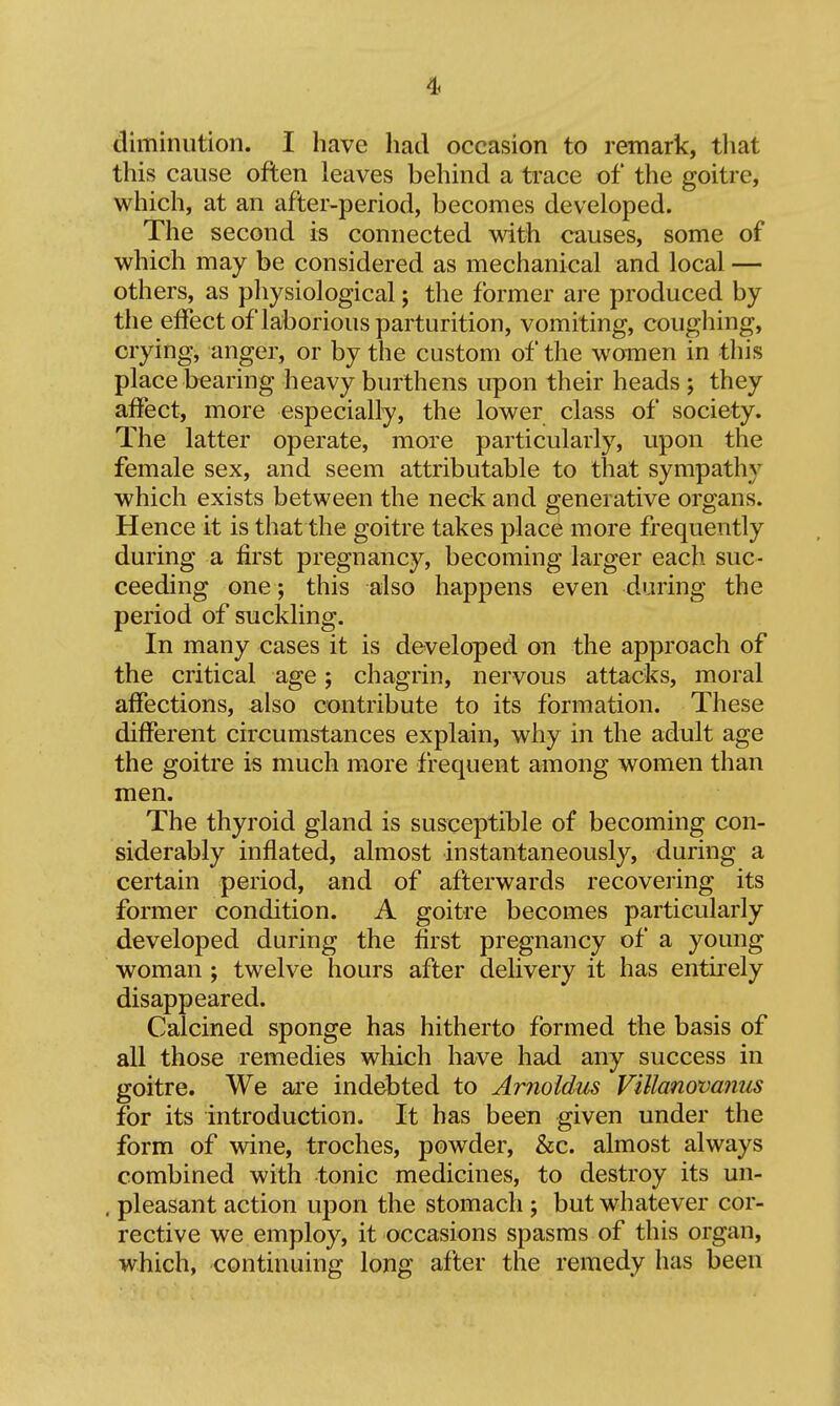 diminution. I have had occasion to remark, tliat this cause often leaves behind a trace of the goitre, which, at an after-period, becomes developed. The second is connected with causes, some of which may be considered as mechanical and local — others, as physiological; the former are produced by the effect of laborious parturition, vomiting, coughing, crying, anger, or by the custom of the women in this place bearing heavy burthens upon their heads ; they affect, more especially, the lower class of society. The latter operate, more particularly, upon the female sex, and seem attributable to that sympathy which exists between the neck and generative organs. Hence it is that the goitre takes place more frequently during a first pregnancy, becoming larger each suc- ceeding one; this also happens even during the period of suckling. In many cases it is developed on the approach of the critical age; chagrin, nervous attacks, moral affections, also contribute to its formation. These different circumstances explain, why in the adult age the goitre is much more frequent among women than men. The thyroid gland is susceptible of becoming con- siderably inflated, almost instantaneously, during a certain period, and of afterwards recovering its former condition. A goitre becomes particularly developed during the first pregnancy of a young woman ; twelve hours after delivery it has entiiely disappeared. Calcined sponge has hitherto formed the basis of all those remedies which have had any success in goitre. We are indebted to Arnoidus Villano'vamis for its introduction. It has been given under the form of wine, troches, powder, &c. almost always combined with tonic medicines, to destroy its un- . pleasant action upon the stomach ; but whatever cor- rective we employ, it occasions spasms of this organ, which, continuing long after the remedy has been