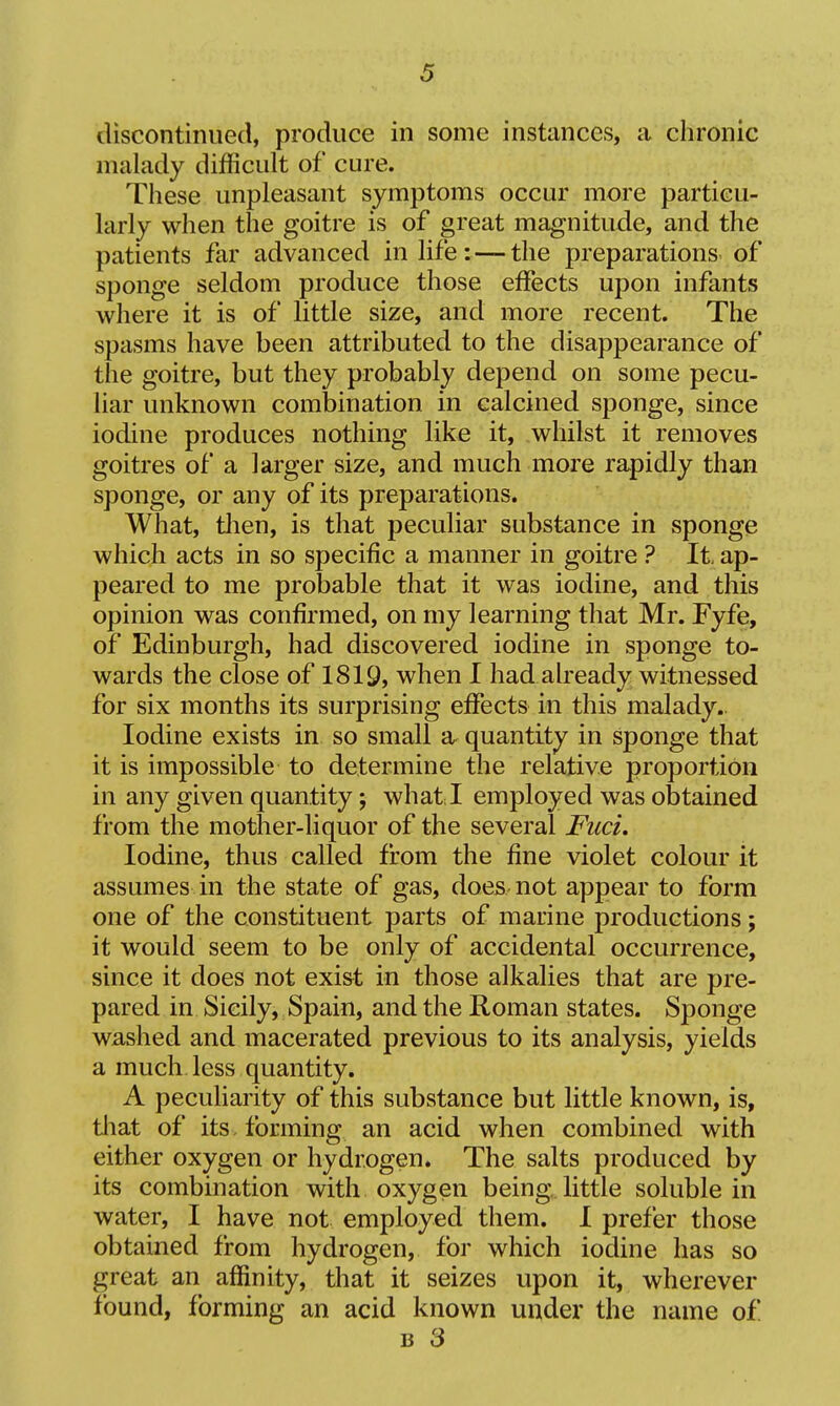 discontinued, produce in some instances, a chronic malady difficult of cure. These unpleasant symptoms occur more particu- larly when the goitre is of great magnitude, and the patients far advanced in life: — the preparations^ of sponge seldom produce those effects upon infants where it is of little size, and more recent. The spasms have been attributed to the disappearance of the goitre, but they probably depend on some pecu- liar unknown combination in calcined sponge, since iodine produces nothing like it, whilst it removes goitres of a larger size, and much more rapidly than sponge, or any of its preparations. What, tlien, is that peculiar substance in sponge which acts in so specific a manner in goitre ? It. ap- peared to me probable that it was iodine, and this opinion was confirmed, on my learning that Mr. Fyfe, of Edinburgh, had discovered iodine in sponge to- wards the close of 1819, when I had already witnessed for six months its surprising effects in this malady- Iodine exists in so small a quantity in sponge that it is impossible to determine the relative proportion in any given quantity; what.I employed was obtained from the mother-liquor of the several Fuci. Iodine, thus called from the fine violet colour it assumes in the state of gas, does not appear to form one of the constituent parts of marine productions; it would seem to be only of accidental occurrence, since it does not exist in those alkalies that are pre- pared in Sicily, Spain, and the Roman states. Sponge washed and macerated previous to its analysis, yields a much less quantity. A peculiarity of this substance but little known, is, tliat of its forming an acid when combined with either oxygen or hydrogen. The salts produced by its combination with oxygen being, little soluble in water, I have not employed them. I prefer those obtained from hydrogen, for which iodine has so great an affinity, that it seizes upon it, wherever found, forming an acid known under the name of