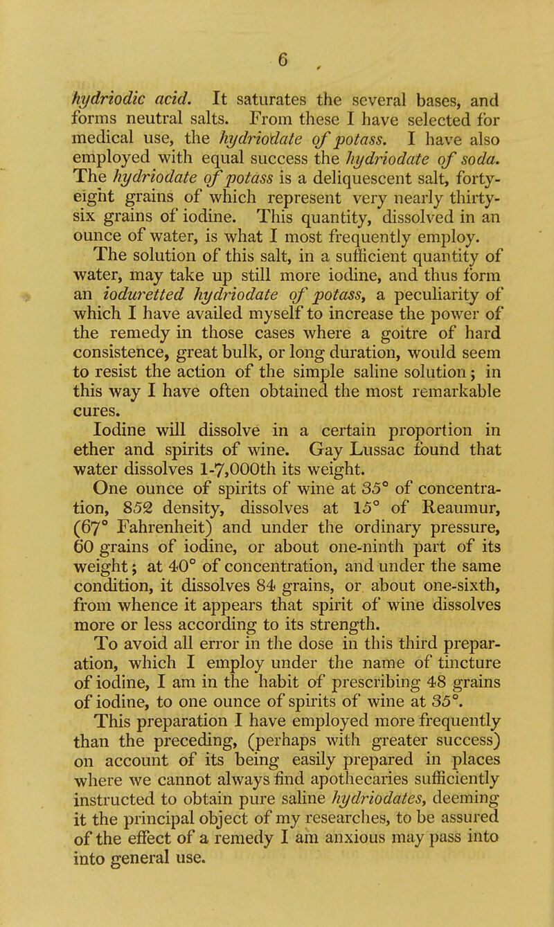 hydriodic acid. It saturates the several bases, and forms neutral salts. From these I have selected for medical use, the hydriodate of potass, I have also employed with equal success the hydriodate of soda. The hydriodate of potass is a deliquescent salt, forty- eight grains of which represent very nearly thirty- six grains of iodine. This quantity, dissolved in an ounce of water, is what I most frequently employ. The solution of this salt, in a sufficient quantity of water, may take up still more iodine, and thus form an ioduretted hydriodate of potass^ a peculiarity of which I have availed myself to increase the power of the remedy in those cases where a goitre of hard consistence, great bulk, or long duration, would seem to resist the action of the simple saHne solution; in this way I have often obtained the most remarkable cures. Iodine will dissolve in a certain proportion in ether and spirits of wine. Gay Lussac found that water dissolves 1-7,000th its weight. One ounce of spirits of wine at 35° of concentra- tion, 852 density, dissolves at 15° of Reaumur, (67° Fahrenheit) and under the ordinary pressure, 60 grains of iodine, or about one-ninth part of its weight; at 40° of concentration, and under the same condition, it dissolves 84i grains, or about one-sixth, from whence it appears that spirit of wine dissolves more or less according to its strength. To avoid all error in the dose in this third prepar- ation, which I employ under the name of tincture of iodine, I am in the habit of prescribing 48 grains of iodine, to one ounce of spirits of wine at 35°. This preparation I have employed more frequently than the preceding, (perhaps with greater success) on account of its being easily prepared in places where we cannot always find apothecaries sufficiently instructed to obtain pure saline hydriodatesy deeming it the principal object of my researches, to be assured of the effect of a remedy I am anxious may pass into into general use.