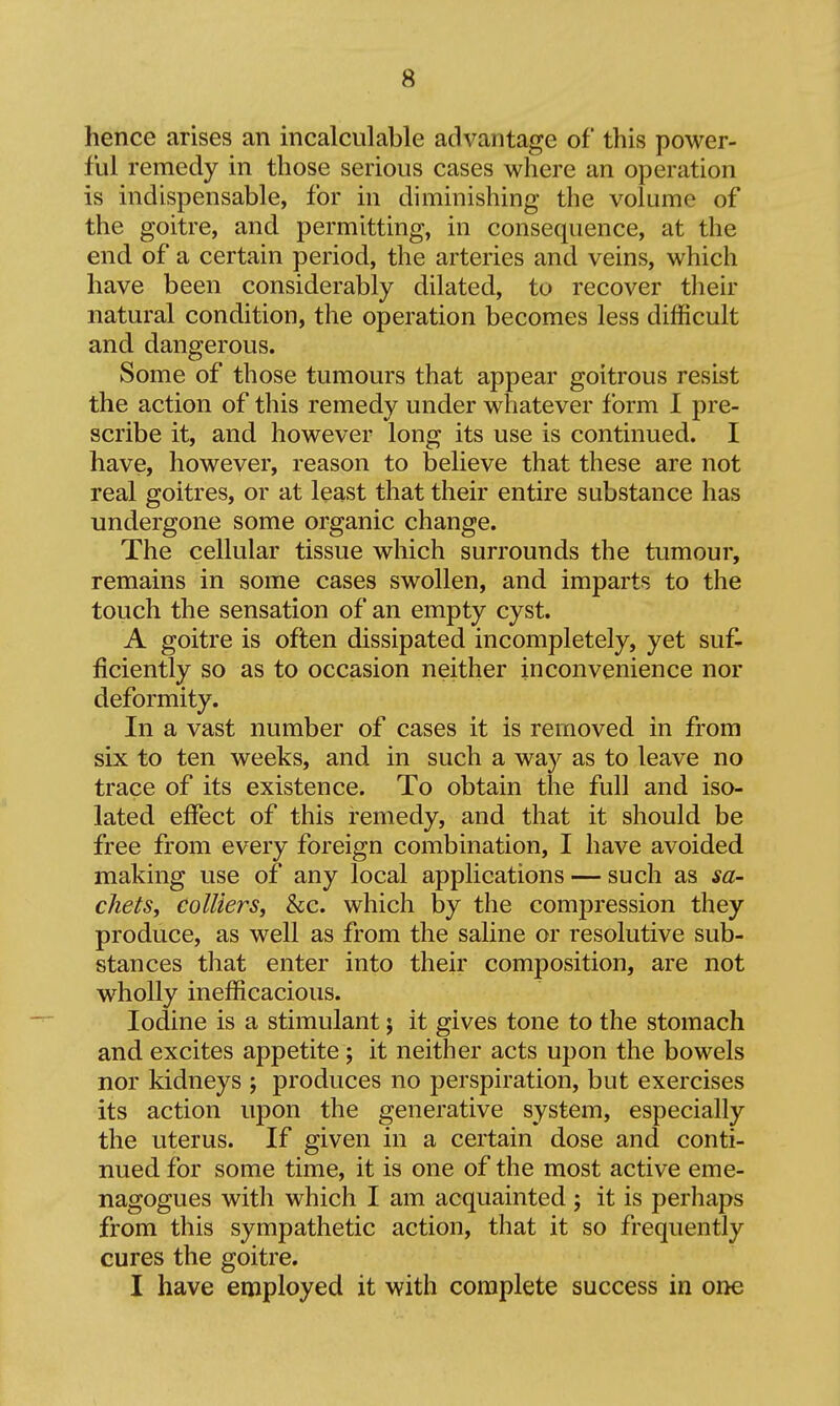 hence arises an incalculable advantage of this power- ful remedy in those serious cases where an operation is indispensable, for in diminishing the volume of the goitre, and permitting, in consequence, at the end of a certain period, the arteries and veins, which have been considerably dilated, to recover their natural condition, the operation becomes less difficult and dangerous. Some of those tumours that appear goitrous resist the action of this remedy under whatever form 1 pre- scribe it, and however long its use is continued. I have, however, reason to believe that these are not real goitres, or at least that their entire substance has undergone some organic change. The cellular tissue which suri'ounds the tumour, remains in some cases swollen, and imparts to the touch the sensation of an empty cyst. A goitre is often dissipated incompletely, yet suf- ficiently so as to occasion neither inconvenience nor deformity. In a vast number of cases it is removed in from six to ten weeks, and in such a way as to leave no trace of its existence. To obtain the full and iso- lated effect of this remedy, and that it should be free from every foreign combination, I have avoided making use of any local applications — such as sa- chets, colliers J he. which by the compression they produce, as well as from the saline or resolutive sub- stances that enter into their composition, are not wholly inefficacious. Iodine is a stimulant; it gives tone to the stomach and excites appetite; it neither acts upon the bowels nor kidneys ; produces no perspiration, but exercises its action upon the generative system, especially the uterus. If given in a certain dose and conti- nued for some time, it is one of the most active eme- nagogues with which I am acquainted j it is perhaps from this sympathetic action, that it so frequently cures the goitre. I have employed it with complete success in one