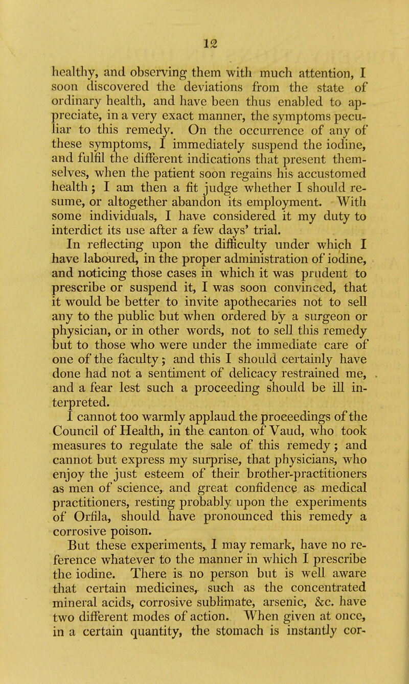 healthy, and observing them witli much attention, I soon discovered the deviations from the state of ordinary health, and have been thus enabled to ap- preciate, in a very exact manner, the symptoms pecu- liar to this remedy. On the occurrence of any of these symptoms, I immediately suspend the iodine, and fulfil the different indications that present them- selves, when the patient soon regains his accustomed health; I am then a fit judge whether I should re- sume, or altogether abandon its employment. With some individuals, I have considered it my duty to interdict its use after a few days' trial. In reflecting upon the difficulty under which I have laboured, in the proper administration of iodine, and noticing those cases in which it was prudent to prescribe or suspend it, I was soon convinced, that it would be better to invite apothecaries not to sell any to the public but when ordered by a surgeon or physician, or in other words, not to sell this remedy but to those who were under the immediate care of one of the faculty; and this I should certainly have done had not a sentiment of delicacy restrained me, and a fear lest such a proceeding should be ill in- terpreted. I cannot too warmly applaud the proceedings of the Council of Health, in the canton of Vaud, who took measures to regulate the sale of this remedy; and cannot but express my surprise, that physicians, who enjoy the just esteem of their brother-practitioners as men of science, and great confidence as medical practitioners, resting probably upon the experiments of Orfila, should have pronounced this remedy a corrosive poison. But these experiments,. 1 may remark, have no re- ference whatever to the manner in which I prescribe the iodine. There is no person but is well aware that certain medicines,^ such as the concentrated mineral acids, corrosive sublimate, arsenic, &c. have two different modes of action. When given at once, in a certain quantity, the stomach is instantly cor-