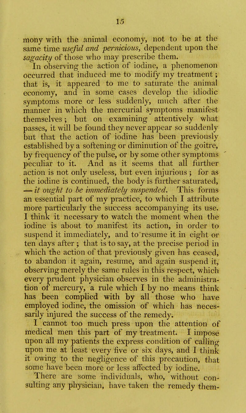 mony with the animal economy, not to be at the same time useful and pernicious, dependent upon the sagacity of those who may prescribe them. In observing the action of iodine, a phenomenon occurred that induced me to modify my treatment; that is, it appeared to me to saturate the animal economy, and in some cases develop the idiodic symptoms more or less suddenly, much after the manner in which the mercurial symptoms manifest themselves; but on examining attentively what passes, it will be found they never appear so suddenly but that the action of iodine has been previously established by a softening or diminution of the goitre, by frequency of the pulse, or by some other symptoms peculiar to it. And as it seems that all further action is not only useless, but even injurious ; for as the iodine is continued, the body is further saturated, —- it ought to be immediately suspended. This forms an essential part of my practice, to which I attribute more particularly the success accompanying its use. I think it necessary to watch the moment when the iodine is about to manifest its action, in order to suspend it immediately, and to resume it in eight or ten days after ; that is to say, at the precise period in which the action of that previously given has ceased, to abandon it again, resume, and again suspend it, observing merely the same rules in this respect, which every prudent physician observes in the administra- tion of mercury, a rule which I by no means think has been complied with by all those who have employed iodine, the omission of which has neces- sarily injured the success of the remedy. I cannot too much press upon the attention of medical men this part of my treatment. I impose upon all my patients the express condition of calling upon me at least every five or six days, and I think it owing to the negligence of this precaution, that some have been more or less affected by iodine. There are some individuals, who, without con- sulting any physician, have taken the remedy them-