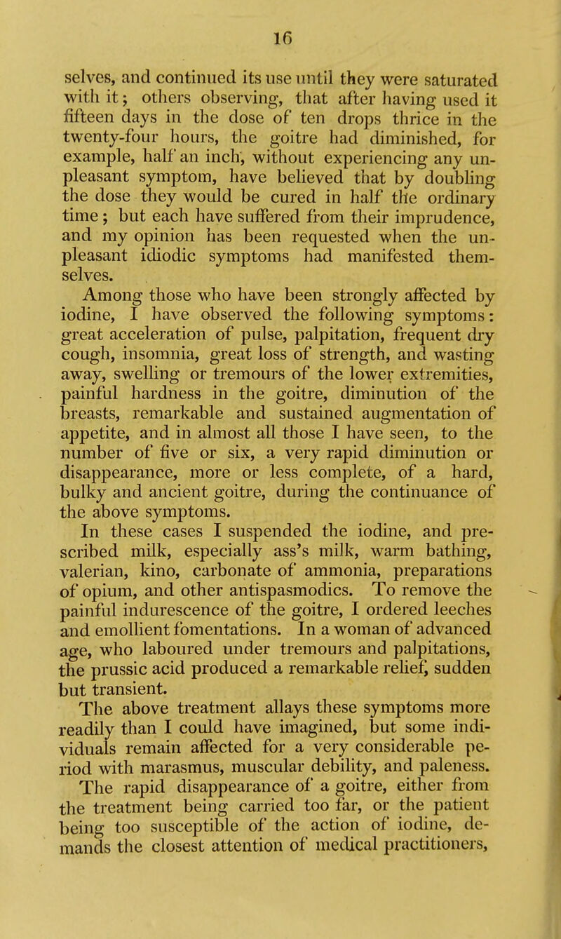 selves, and continued its use initil they were saturated with it; others observing, that after having used it fifteen days in the dose of ten drops thrice in the twenty-four hours, the goitre had diminished, for example, half an inch, without experiencing any un- pleasant symptom, have believed that by doubling the dose they would be cured in half the ordinary time ; but each have suffered from their imprudence, and my opinion has been requested when the un- pleasant idiodic symptoms had manifested them- selves. Among those who have been strongly affected by iodine, I have observed the following symptoms: great acceleration of pulse, palpitation, frequent diy cough, insomnia, great loss of strength, and wasting away, swelling or tremours of the lower extremities, painful hardness in the goitre, diminution of the breasts, remarkable and sustained augmentation of appetite, and in almost all those I have seen, to the number of five or six, a very rapid diminution or disappearance, more or less complete, of a hard, bulky and ancient goitre, during the continuance of the above symptoms. In these cases I suspended the iodine, and pre- scribed milk, especially ass's milk, warm bathing, valerian, kino, carbonate of ammonia, preparations of opium, and other antispasmodics. To remove the painful indurescence of the goitre, I ordered leeches and emollient fomentations. In a woman of advanced age, who laboured under tremours and palpitations, the prussic acid produced a remarkable relief, sudden but transient. The above treatment allays these symptoms more readily than I could have imagined, but some indi- viduals remain affected for a very considerable pe- riod with marasmus, muscular debiHty, and paleness. The rapid disappearance of a goitre, either from the treatment being carried too far, or the patient being too susceptible of the action of iodine, de- mands the closest attention of medical practitioners.