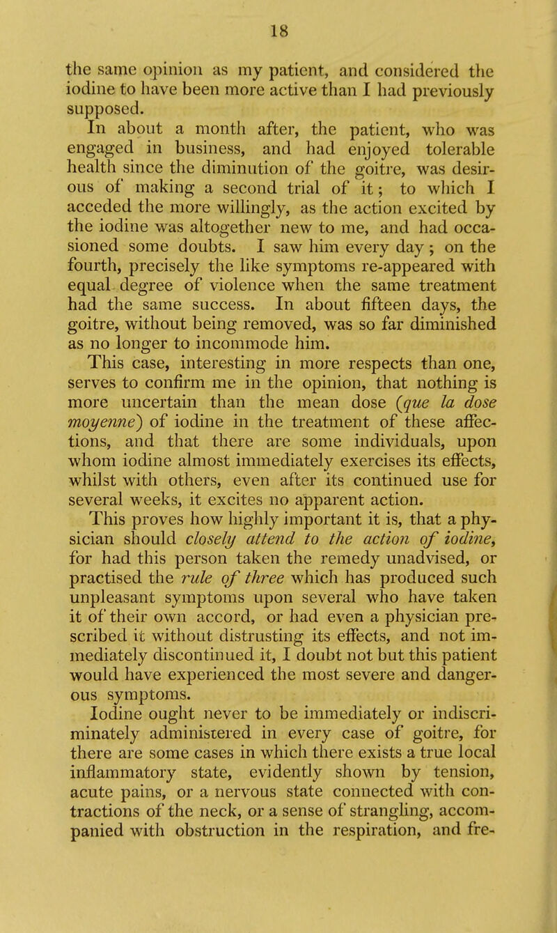 the same opinion as my patient, and considered the iodine to have been more active than I had previously supposed. In about a month after, the patient, who was engaged in business, and had enjoyed tolerable health since the diminution of the goitre, was desir- ous of making a second trial of it; to wliich I acceded the more willingly, as the action excited by the iodine was altogether new to me, and had occa- sioned some doubts. I saw him every day ; on the fourth, precisely the like symptoms re-appeared with equal degree of violence when the same treatment had the same success. In about fifteen days, the goitre, without being removed, was so far diminished as no longer to incommode him. This case, interesting in more respects than one, serves to confirm me in the opinion, that nothing is more uncertain than the mean dose (que la dose moi/enne) of iodine in the treatment of these affec- tions, and that there are some individuals, upon whom iodine almost immediately exercises its effects, whilst with others, even after its continued use for several weeks, it excites no apparent action. This proves how highly important it is, that a phy- sician should closely attend to the action of iodinCy for had this person taken the remedy unadvised, or practised the rule of three which has produced such unpleasant symptoms upon several who have taken it of their own accord, or had even a physician pre- scribed it without distrusting its effects, and not im- mediately discontinued it, I doubt not but this patient would have experienced the most severe and danger- ous symptoms. Iodine ought never to be immediately or indiscri- minately administered in every case of goitre, for there are some cases in which there exists a true local inflammatory state, evidently shown by tension, acute pains, or a nervous state connected with con- tractions of the neck, or a sense of strangling, accom- panied with obstruction in the respiration, and fre-