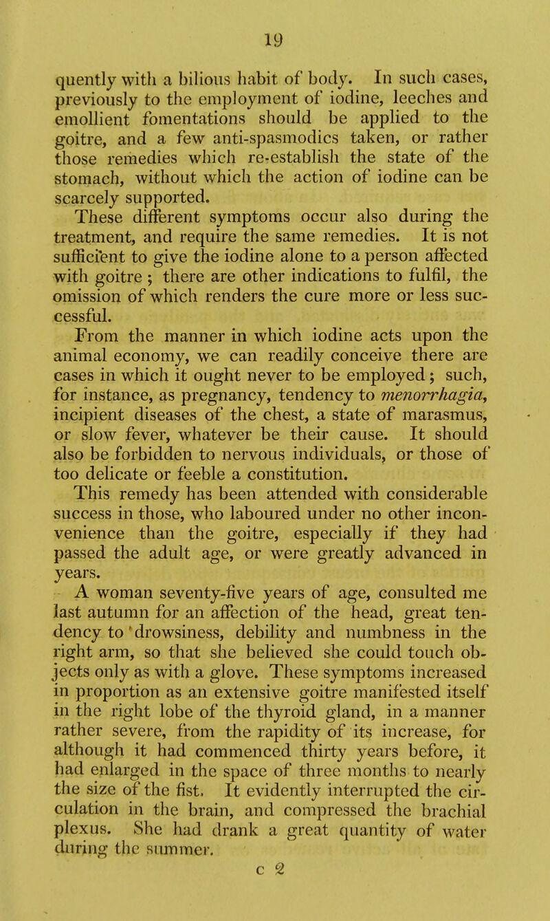 quently with a bilious habit of body. In such cases, previously to the employment of iodine, leeches and emollient fomentations should be applied to the goitre, and a few anti-spasmodics taken, or rather those remedies which re-establish the state of the stomach, without which the action of iodine can be scarcely supported. These different symptoms occur also during the treatment, and require the same remedies. It is not sufficient to give the iodine alone to a person affected with goitre ; there are other indications to fulfil, the omission of which renders the cure more or less suc- cessful. From the manner in which iodine acts upon the animal economy, we can readily conceive there are cases in which it ought never to be employed; such, for instance, as pregnancy, tendency to menorrhagiay incipient diseases of the chest, a state of marasmus, or slow fever, whatever be their cause. It should also be forbidden to nervous individuals, or those of too delicate or feeble a constitution. This remedy has been attended with considerable success in those, who laboured under no other incon- venience than the goitre, especially if they had passed the adult age, or were greatly advanced in years. A woman seventy-five years of age, consulted me last autumn for an affection of the head, great ten- dency to' drowsiness, debility and numbness in the right arm, so that she believed she could touch ob- jects only as with a glove. These symptoms increased in proportion as an extensive goitre manifested itself in the right lobe of the thyroid gland, in a manner rather severe, from the rapidity of its increase, for although it had commenced thirty years before, it had enlarged in the space of three months to nearly the size of the fist. It evidently interrupted the cir- culation in the brain, and compressed the brachial plexus. She had drank a great quantity of water during the summer.