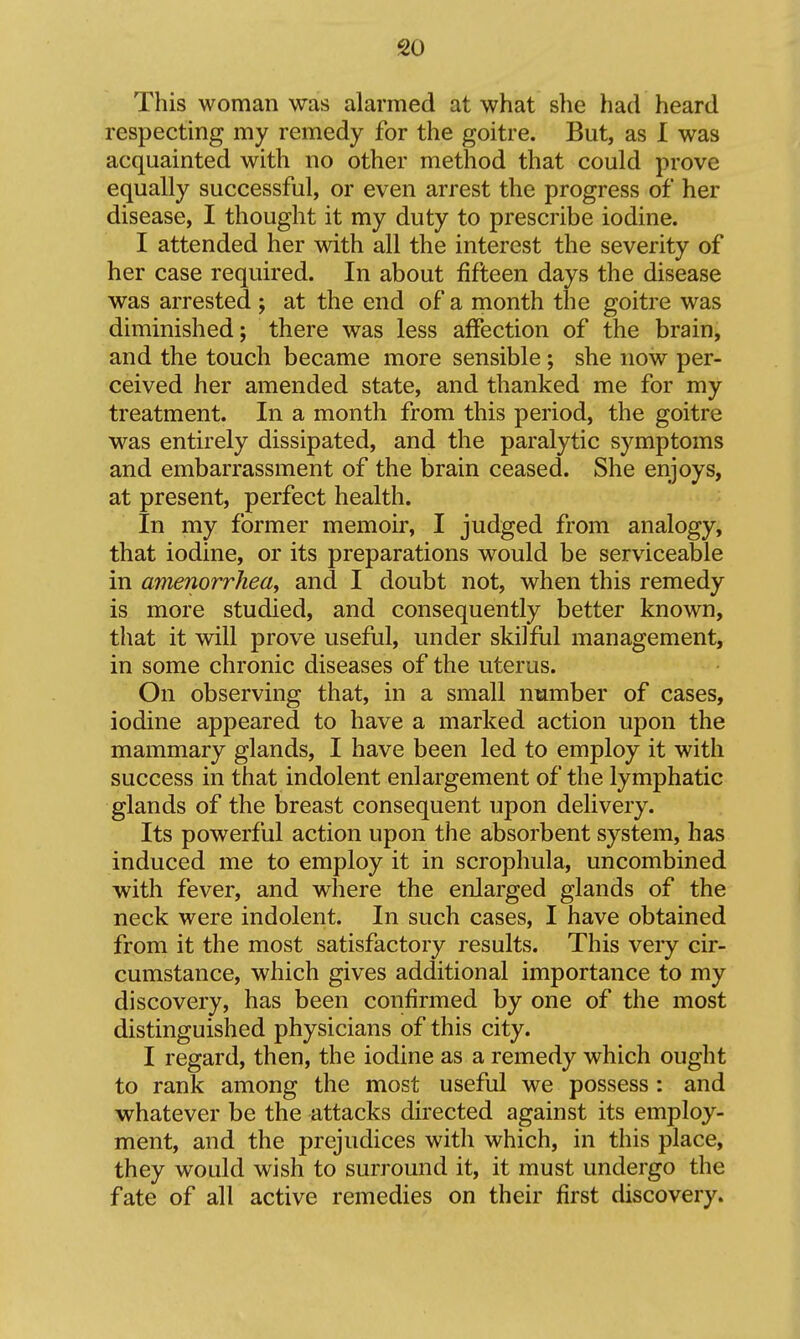This woman was alarmed at what she had heard respecting my remedy for the goitre. But, as I was acquainted with no other method that could prove equally successful, or even arrest the progress of her disease, I thought it my duty to prescribe iodine. I attended her with all the interest the severity of her case required. In about fifteen days the disease was arrested ; at the end of a month the goitre was diminished; there was less affection of the brain, and the touch became more sensible; she now per- ceived her amended state, and thanked me for my treatment. In a month from this period, the goitre was entirely dissipated, and the paralytic symptoms and embarrassment of the brain ceased. She enjoys, at present, perfect health. In my former memoir, I judged from analogy, that iodine, or its preparations would be serviceable in amenorrhea^ and I doubt not, when this remedy is more studied, and consequently better known, that it will prove useful, under skilful management, in some chronic diseases of the uterus. On observing that, in a small number of cases, iodine appeared to have a marked action upon the mammary glands, I have been led to employ it with success in that indolent enlargement of the lymphatic glands of the breast consequent upon delivery. Its powerful action upon the absorbent system, has induced me to employ it in scrophula, uncombined with fever, and where the enlarged glands of the neck were indolent. In such cases, I have obtained from it the most satisfactory results. This very cir- cumstance, which gives additional importance to my discovery, has been confirmed by one of the most distinguished physicians of this city. I regard, then, the iodine as a remedy which ought to rank among the most useful we possess: and whatever be the attacks directed against its employ- ment, and the prejudices with which, in this place, they would wish to surround it, it must undergo the fate of all active remedies on their first discovery.