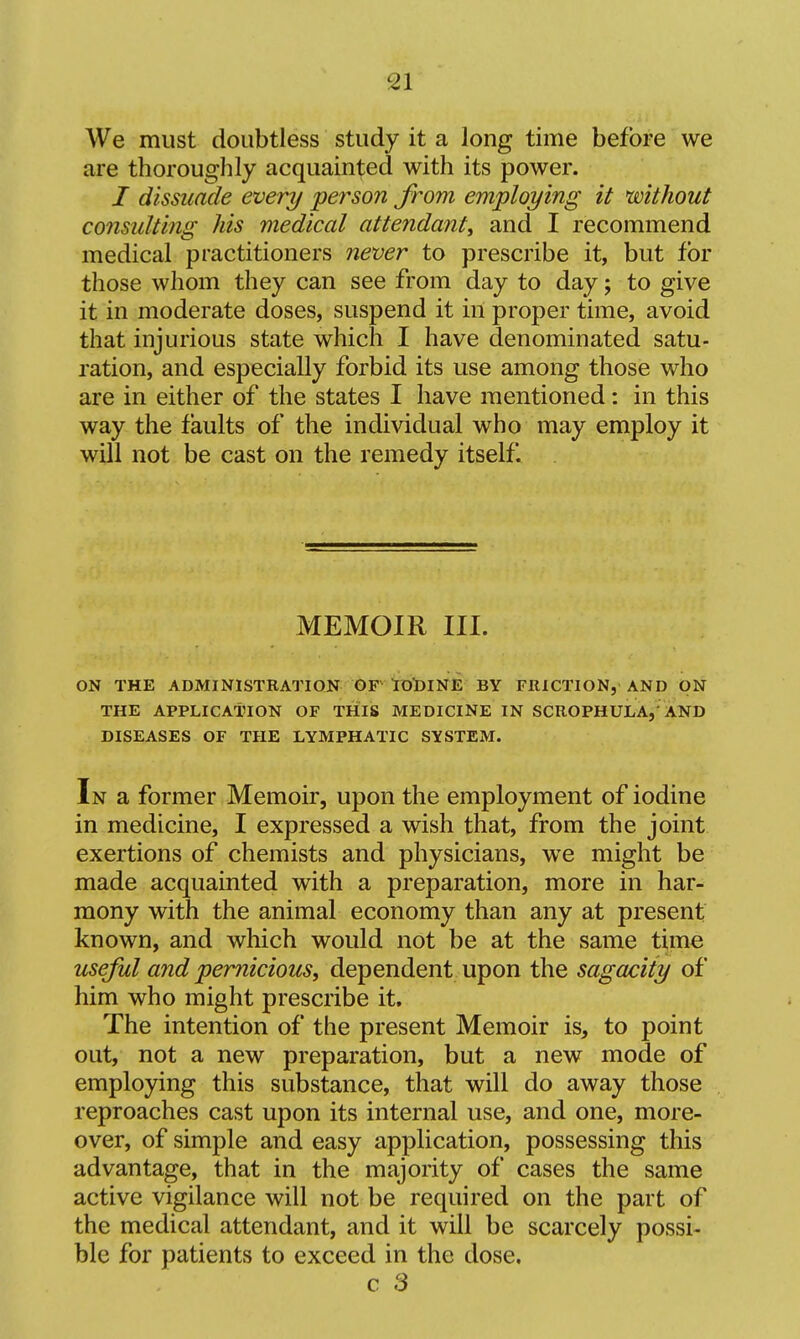 We must doubtless study it a long time before we are thoroughly acquainted with its power. / dissuade every person from employing it without consulting his medical attendant, and I recommend medical practitioners never to prescribe it, but for those whom they can see from day to day 5 to give it in moderate doses, suspend it in proper time, avoid that injurious state which I have denominated satu- ration, and especially forbid its use among those who are in either of the states I have mentioned: in this way the faults of the individual who may employ it will not be cast on the remedy itself. MEMOIR III. ON THE ADMINISTRATION GF roDINE BY FRICTION, AND ON THE APPLICATION OF THIS MEDICINE IN SCROPHULA,'AND DISEASES OF THE LYMPHATIC SYSTEM. In a former Memoir, upon the employment of iodine in medicine, I expressed a wish that, from the joint exertions of chemists and physicians, we might be made acquainted with a preparation, more in har- mony with the animal economy than any at present known, and which would not be at the same time useful and pernicious, dependent upon the sagacity of him who might prescribe it. The intention of the present Memoir is, to point out, not a new preparation, but a new mode of employing this substance, that will do away those reproaches cast upon its internal use, and one, more- over, of simple and easy application, possessing this advantage, that in the majority of cases the same active vigilance will not be required on the part of the medical attendant, and it will be scarcely possi- ble for patients to exceed in the dose. c 3