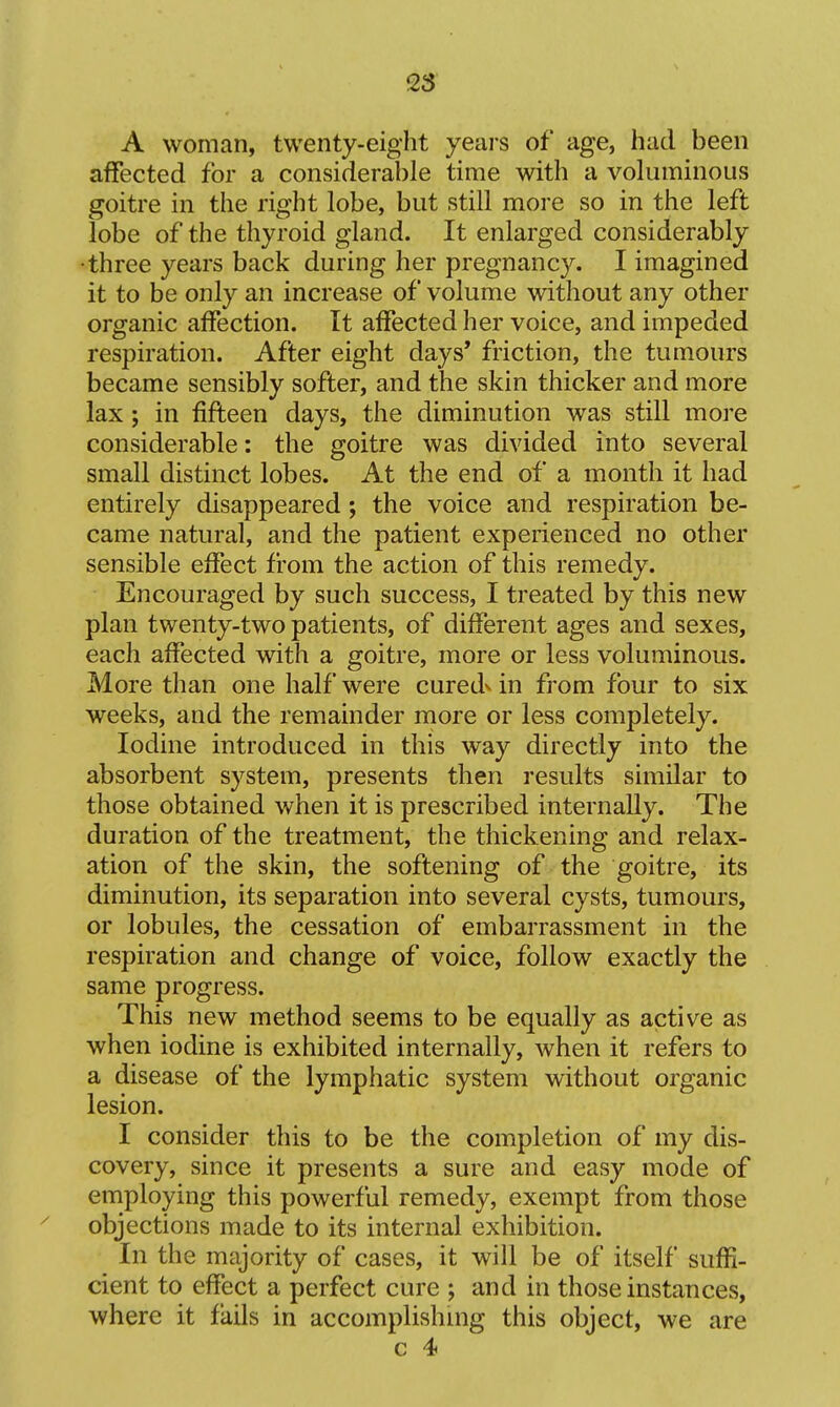 25 \ A woman, twenty-eight years of age, had been affected for a considerable time with a voluminous goitre in the right lobe, but still more so in the left lobe of the thyroid gland. It enlarged considerably •three years back during her pregnancy. I imagined it to be only an increase of volume without any other organic affection. It affected her voice, and impeded respiration. After eight days* friction, the tumours became sensibly softer, and the skin thicker and more lax; in fifteen days, the diminution was still more considerable: the goitre was divided into several small distinct lobes. At the end of a month it had entirely disappeared; the voice and respiration be- came natural, and the patient experienced no other sensible effect from the action of this remedy. Encouraged by such success, I treated by this new plan twenty-two patients, of different ages and sexes, each affected with a goitre, more or less voluminous. More than one half were curedv in from four to six weeks, and the remainder more or less completely. Iodine introduced in this way directly into the absorbent system, presents then results similar to those obtained when it is prescribed internally. The duration of the treatment, the thickening and relax- ation of the skin, the softening of the goitre, its diminution, its separation into several cysts, tumours, or lobules, the cessation of embarrassment in the respiration and change of voice, follow exactly the same progress. This new method seems to be equally as active as when iodine is exhibited internally, when it refers to a disease of the lymphatic system without organic lesion. I consider this to be the completion of my dis- covery, since it presents a sure and easy mode of employing this powerful remedy, exempt from those objections made to its internal exhibition. In the majority of cases, it will be of itself suffi- cient to effect a perfect cure ; and in those instances, where it fails in accomplishing this object, we are