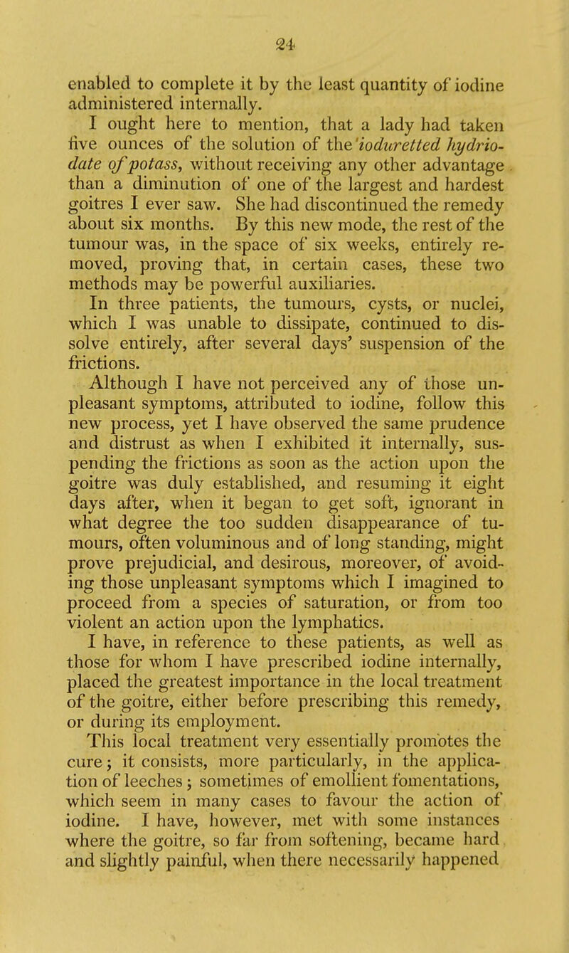 enabled to complete it by the least quantity of iodine administered internally. I ought here to mention, that a lady had taken live ounces of the solution of the'ioduretted ht/drio- date of potass, without receiving any other advantage than a diminution of one of the largest and hardest goitres I ever saw. She had discontinued the remedy about six months. By this new mode, the rest of the tumour was, in the space of six weeks, entirely re- moved, proving that, in certain cases, these two methods may be powerful auxiliaries. In three patients, the tumours, cysts, or nuclei, which I was unable to dissipate, continued to dis- solve entirely, after several days' suspension of the frictions. Although I have not perceived any of those un- pleasant symptoms, attributed to iodine, follow this new process, yet I have observed the same prudence and distrust as when I exhibited it internally, sus- pending the frictions as soon as the action upon the goitre was duly established, and resuming it eight days after, when it began to get soft, ignorant in what degree the too sudden disappearance of tu- mours, often voluminous and of long standing, might prove prejudicial, and desirous, moreover, of avoid- ing those unpleasant symptoms which I imagined to proceed from a species of saturation, or from too violent an action upon the lymphatics. I have, in reference to these patients, as well as those for whom I have prescribed iodine internally, placed the greatest importance in the local treatment of the goitre, either before prescribing this remedy, or during its employment. This local treatment very essentially promotes the cure; it consists, more particularly, in the applica- tion of leeches; sometimes of emollient fomentations, which seem in many cases to favour the action of iodine. I have, however, met with some instances where the goitre, so fai* from softening, became hard and slightly painful, when there necessarily happened
