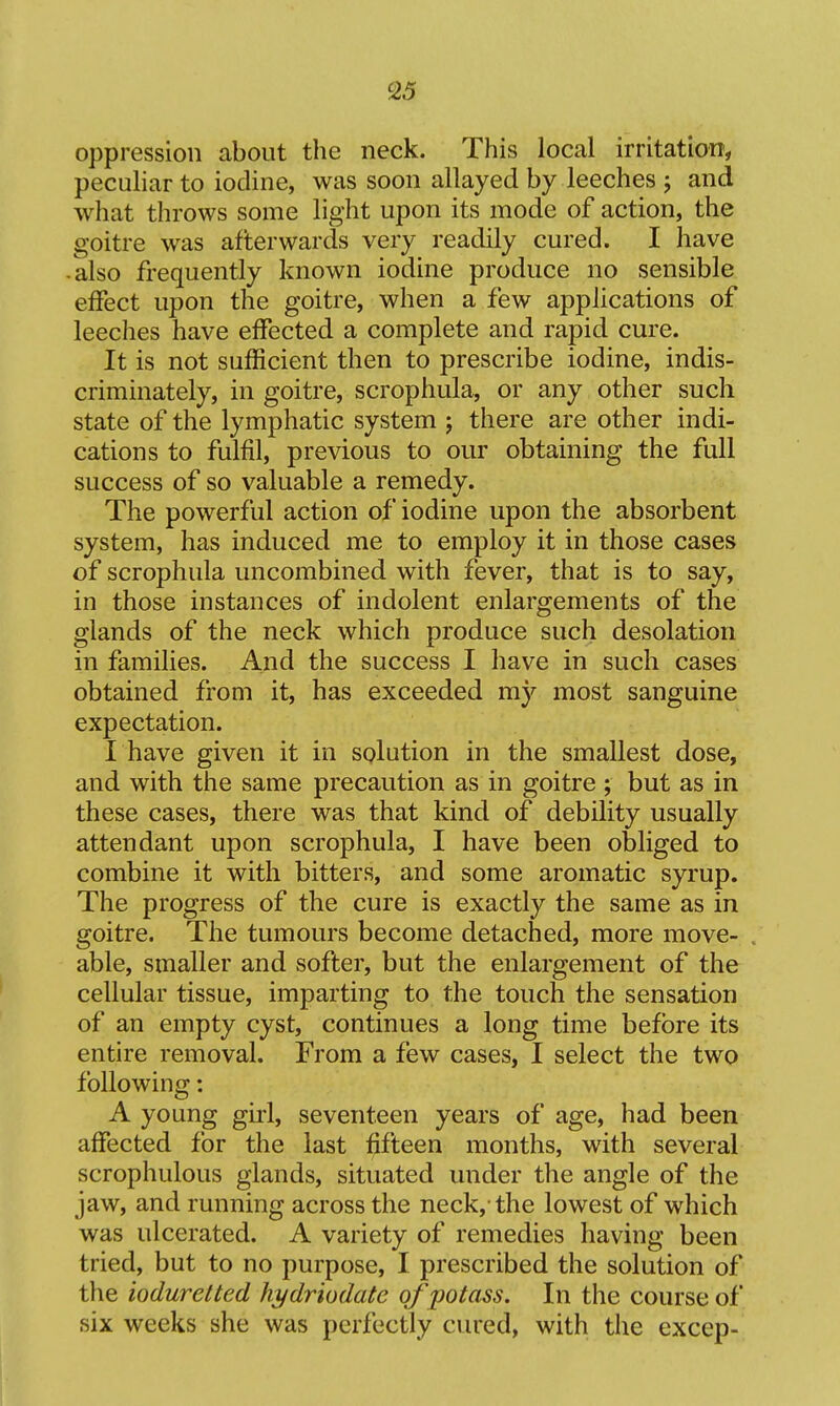 oppression about the neck. This local irritation, peculiar to iodine, was soon allayed by leeches ; and what throws some light upon its mode of action, the goitre was afterwards very readily cured. I have • also frequently known iodine produce no sensible effect upon the goitre, when a few applications of leeches have effected a complete and rapid cure. It is not sufficient then to prescribe iodine, indis- criminately, in goitre, scrophula, or any other such state of the lymphatic system ; there are other indi- cations to fulfil, previous to our obtaining the full success of so valuable a remedy. The powerful action of iodine upon the absorbent system, has induced me to employ it in those cases of scrophula uncombined with fever, that is to say, in those instances of indolent enlargements of the glands of the neck which produce such desolation in families. And the success I have in such cases obtained from it, has exceeded m}'^ most sanguine expectation. I have given it in solution in the smallest dose, and with the same precaution as in goitre ; but as in these cases, there was that kind of debility usually attendant upon scrophula, I have been obliged to combine it with bitters, and some aromatic syrup. The progress of the cure is exactly the same as in goitre. The tumours become detached, more move- able, smaller and softer, but the enlargement of the cellular tissue, imparting to the touch the sensation of an empty cyst, continues a long time before its entire removal. From a few cases, I select the two following: A young girl, seventeen years of age, had been affected for the last fifteen months, with several scrophulous glands, situated under the angle of the jaw, and running across the neck, the lowest of which was ulcerated. A variety of remedies having been tried, but to no purpose, I prescribed the solution of the ioduretted hydriodate of jJOtass. In the course of six weeks she was perfectly cured, with the excep-