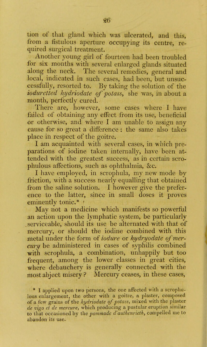 tion of that gland which was ulcerated, and this, from a fistulous aperture occupying its centre, re- quired surgical treatment. Another young girl of fourteen had been troubled for six months with several enlarged glands situated along the neck. The several remedies, general and local, indicated in such cases, had been, but unsuc- cessfully, resorted to. By taking the solution of the iodiiretted hydriodate of potass, she was, in about a month, perfectly cured. There are, however, some cases where I have failed of obtaining any effect from its use, beneficial or otherwise, and where I am unable to assign any cause for so great a difference : the same also takes place in respect of the goitre. I am acquainted with several cases, in which pre- parations of iodine taken internally, have been at- tended with the greatest success, as in certain scro- phulous affections, such as ophthalmia, &c. I have employed, in scrophula, my new mode by friction, with a success nearly equalling that obtained from the saline solution. I however give the prefer- ence to the latter, since in small doses it proves eminently tonic* • May not a medicine which manifests so powerful an action upon the lymphatic system, be particularly serviceable, should its use be alternated with that of mercury, or should the iodine combined with this metal under the form of iodure or hydryodate of mer- cury be administered in cases of syphilis combined with scrophula, a combination, unhappily but too frequent, among the lower classes in great cities, where debauchery is generally connected with the most abject misery ? Mercury ceases, in these cases, * I applied upon two persons, the one affected with a scrophu- lous enlargement, the other with a goitre, a plaster, composed of a few grains of the hydriodate of potass, mixed with the plaster de vigo ct de mercure, which producmg a pustular eruption similar to that occasioned by the pomtnadc d'aulhenrieth, compelled me to abandon its use.