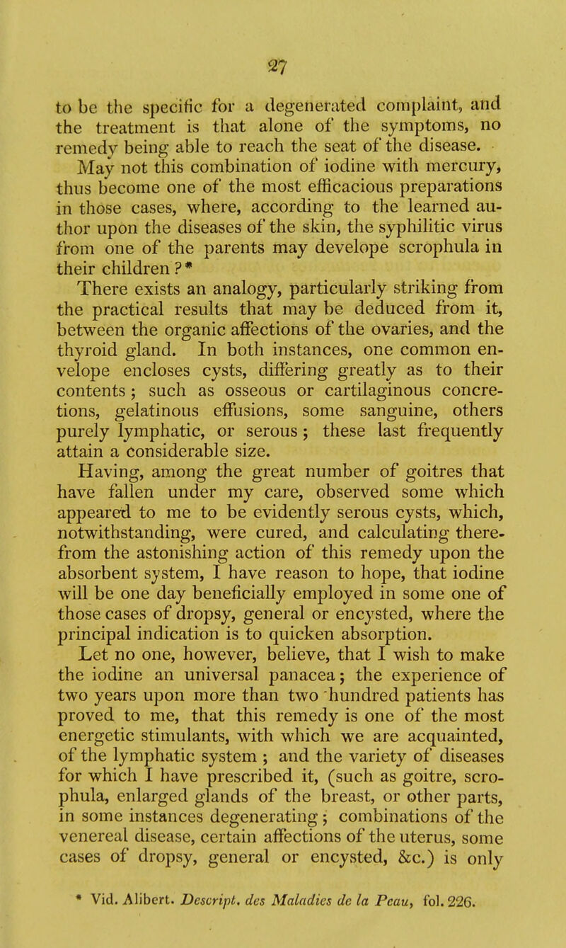 to be the specific for a degenerated complaint, and the treatment is that alone of the symptoms, no remedy being able to reach the seat of the disease. May not this combination of iodine with mercury, thus become one of the most efficacious preparations in those cases, where, according to the learned au- thor upon the diseases of the skin, the syphilitic virus from one of the parents may develope scrophula in their children ? * There exists an analogy, particularly striking fi-om the practical results that may be deduced from it, between the organic affections of the ovaries, and the thyroid gland. In both instances, one common en- velope encloses cysts, differing greatly as to their contents; such as osseous or cartilaginous concre- tions, gelatinous effusions, some sanguine, others purely lymphatic, or serous ; these last frequently attain a Considerable size. Having, among the great number of goitres that have fallen under my care, observed some which appeared to me to be evidently serous cysts, which, notwithstanding, were cured, and calculating there- from the astonishing action of this remedy upon the absorbent system, I have reason to hope, that iodine will be one day beneficially employed in some one of those cases of dropsy, general or encysted, where the principal indication is to quicken absorption. Let no one, however, believe, that I wish to make the iodine an universal panacea; the experience of two years upon more than two hundred patients has proved to me, that this remedy is one of the most energetic stimulants, with which we are acquainted, of the lymphatic system ; and the variety of diseases for which I have prescribed it, (such as goitre, scro- phula, enlarged glands of the breast, or other parts, in some instances degenerating; combinations of the venereal disease, certain affections of the uterus, some cases of dropsy, general or encysted, &c.) is only * Vid. Alibert. Descript. des Maladies de la Pcau, fol. 226.