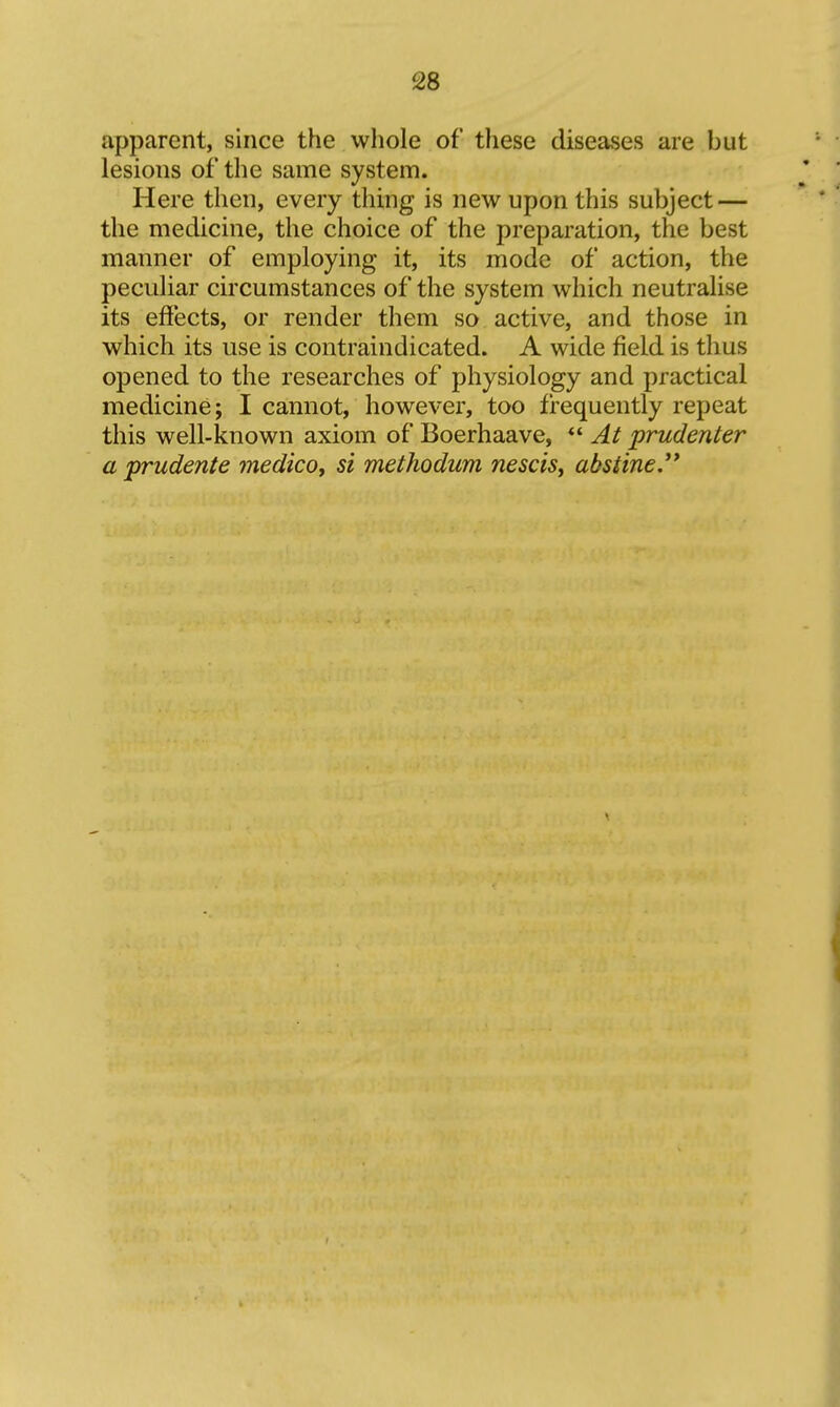 apparent, since the whole of these diseases are but lesions of the same system. Here then, every thing is new upon this subject — the medicine, the choice of the preparation, the best manner of employing it, its mode of action, the peculiar circumstances of the system which neutralise its effects, or render them so active, and those in which its use is contraindicated. A wide field is thus opened to the researches of physiology and practical medicine; I cannot, however, too frequently repeat this well-known axiom of Boerhaave, *' At prudenter a prudente medico^ si methodum nescist absiine,**