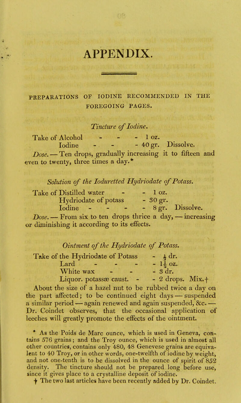 APPENDIX. PREPARATIONS OF IODINE RECOMMENDED IN THE FOREGOING PAGES. Tincture of Iodine. Take of Alcohol - - - 1 oz. Iodine - - - 40 gr. Dissolve. Z)ose. — Ten drops, gradually increasing it to fifteen and €ven to twenty, three times a day.* Solution of the Joduretted Hydriodate of Potass. Take of Distilled water - - 1 oz. Hydriodate of potass - 30 gr. Iodine _ - - - 8gr. Dissolve. J)ose. — From six to ten drops thrice a day, — increasing or diminishing it according to its effects. Ointment of the Hydriodate of Potass, Take of the Hydriodate of Potass - ^ dr. Lard - - - - li oz. White wax - - - 3 dr. Liquor, potassse caust. - - 2 drops. Mix.f About the size of a hazel nut to be rubbed twice a day on the part affected; to be continued eight days — suspended a similar period — again renewed and again suspended, &c. — Dr. Coindet observes, that the occasional application of leeches will greatly promote the effects of the ointment. * As the Poids de Marc ounce, which is used in Geneva, con- tains 576 grains; and the Troy ounce, which is used in almost all other countries, contains only 480, 48 Genevese grains are equiva- lent to 40 Troy, or in other words, one-twelfth of iodine by weight, and not one-tenth is to be dissolved in the ounce of spirit of 852 density. The tincture should not be prepared long before use, since it gives place to a crystalline deposit of iodine. f The two last articles have been recently added by Dr. Coindet.