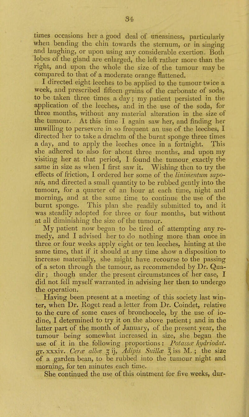 times occasions her a good deal of uneasiness, particularly when bending the chin towards the sternum, or in singing and laughing, or upon using any considerable exertion. Both lobes of the gland are enlarged, the left rather more than the right, and upon the whole the size of the tumour may be compared to that of a moderate orange flattened. I directed eight leeches to be applied to the tumour twice a week, and prescribed fifteen grains of the carbonate of soda, to be taken three times a day; my patient persisted in the application of the leeches, and in the use of the soda, for three months, without any material alteration in the size of the tumour. At this time I again saw her, and finding her unwilling to persevere in so frequent an use of the leeches, I directed her to take a drachm of the burnt sponge three times a day, and to apply the leeches once in a fortnight. This she adhered to also for about three months, and upon my visiting her at that period, I found the tumour exactly the same in size as when I first saw it. Wishing then to try the effects of friction, I ordered her some of the linimentum sapo- nis, and directed a small quantity to be rubbed gently into the tumour, for a quarter of an hour at each time, night and morning, and at the same time to continue the use of the burnt sponge. This plan she readily submitted to, and it was steadily adopted for three or four months, but without at all diminishing the size of the tumour. My patient now began to be tired of attempting any re- medy, and I advised her to do nothing more than once in three or four weeks apply eight or ten leeches, hinting at the same time, that if it should at any time show a disposition to increase materially, she might have recourse to the passing of a seton through the tumour, as recommended by Dr. Qua- dir ; though under the present circumstances of her case, I did not fell myself warranted in advising her then to undergo the operation. Having been present at a meeting of this society last win- ter, when Dr. Roget read a letter from Dr. Coindet, relative to the cure of some cases of bronchocele, by the use of io- dine, I determined to try it on the above patient; and in the latter part of the month of January, of the present year, the tumour being somewhat increased in size, she began the use of it in the following proportions: Poiasscc hydriodat. gr. xxxiv. Cercc alh(S 5 ij, Adipis Suillde 5 iss M. ; the size of a garden bean, to be rubbed into the tumour night and morning, for ten minutes each time. She continued the use of this ointment for five weeks, dur-