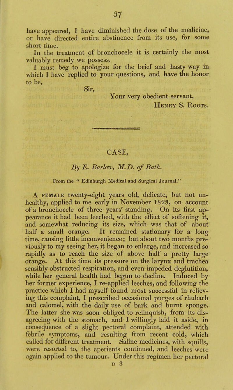 have appeared, I have diminished the dose of the medicine, or have directed entire abstinence from its use, for some short time. In the treatment of bronchocele it is certainly the most valuably remedy we possess. I must beg to apologize for the brief and hasty way in which I have replied to your questions, and have the honor to be, Sir, Your very obedient servant, Henry S. Roots. CASE, By E. Barlow, M.D. of Bath. From the  Edinburgh Medical and Surgical Journal. A FEMALE twenty-eight years old, delicate, but not un- healthy, applied to me early in November 1823, on account of a bronchocele of three years' standing. On its first ap- pearance it had been leeched, with the effect of softening it, and somewhat reducing its size, which was that of about half a small orange. It remained stationary for a long time, causing little inconvenience; but about two months pre- viously to my seeing her, it began to enlarge, and increased so rapidly as to reach the size of above half a pretty large orange. At this time its pressure on the larynx and trachea sensibly obstructed respiration, and even impeded deglutition, while her general health had begun to decline. Induced by her former experience, I re-applied leeches, and following the practice which I had myself found most successful in reliev- ing this complaint, I prescribed occasional purges of rhubarb and calomel, with the daily use of bark and burnt sponge. The latter she was soon obliged to relinquish, from its dis- agreeing with the stomach, and I willingly laid it aside, in consequence of a slight pectoral complaint, attended with febrile symptoms, and resulting from recent cold, which called for diiOferent treatment. Saline medicines, with squills, were resorted to, the aperients continued, and leeches were again applied to the tumour. Under this regimen her pectoral D 3