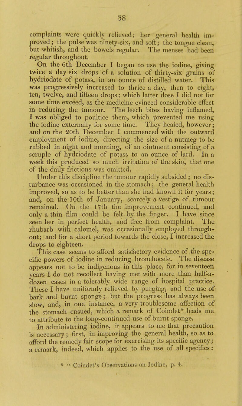 complaints were quickly relieved; her general health im- proved ; the pulse was ninety-six, and soft; the tongue clean, but whitish, and the bowels regular. The menses had been regular throughout. On the 6th December I began to use the iodine, giving twice a day six drops of a solution of thirty-six grains of hydriodate of potass, in an ounce of distilled water. This was progressively increased to thrice a day, then to eight, ten, twelve, and fifteen drops; which latter dose I did not for some time exceed, as the medicine evinced considerable effect in reducing the tumour. The leech bites having inflamed, I was obliged to poultice them, which prevented me using the iodine externally for some time. They healed, however; and on the 20th December I commenced with the outward employment of iodine, directing the size of a nutmeg to be rubbed in night and morning, of an ointment consisting of a scruple of hydriodate of potass to an ounce of lard. In a week this produced so much irritation of the skin, that one of the daily frictions was omitted. Under this discipline the tumour rapidly subsided; no dis- turbance was occasioned in the stomach; the general health improved, so as to be better than she had known it for years; and, on the 10th of January, scarcely a vestige of tumour remained. On the 17th the improvement continued, and only a thin film could be felt by the finger. I have since seen her in perfect health, and free from complaint. The rhubarb with calomel, was occasionally employed through- out; and for a short period towards the close, I increased the drops to eighteen. This case seems to aflford satisfactory evidence of the spe- cific powers of iodine in reducing bronchocele. The disease appears not to be indigenous in this place, for in seventeen years I do not recollect having met with more than half-a- dozen cases in a tolerably wide range of hospital practice. These I have uniformly relieved by purging, and the use of bark and burnt sponge; but the progress has always been slow, and, in one instance, a very troublesome affection of the stomach ensued, which a remark of Coindet* leads me to attribute to the long-continued use of burnt sponge. In administering iodine, it appears to me that precaution is necessary ; first, in improving the general health, so as to afford the remedy fair scope for exercising its specific agency; a remark, indeed, which applies to the use of all specifics; *  Coindet's Observations on Iodine, p. 4.