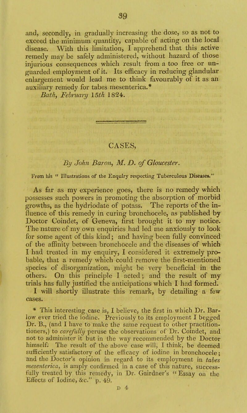 and, secondly, in gradually increasing the dose, so as not to exceed the minimum quantity, capable of acting on the local disease. With this limitation, I apprehend that this active remedy may be safely administered, without hazard of those injurious consequences which result from a too free or un- guarded employment of it. Its efficacy in reducing glandular enlargement would lead me to think favourably of it as an auxiliary remedy for tabes mesenterica.* Bath^ Fehniary 15th 1824. CASES, Bij John Baron, M. D. of Gloucester. From his  Illustrations of the Enquiry respecting Tuberculous Diseases. As far as my experience goes, there is no remedy which possesses such powers in promoting the absorption of morbid growths, as the hydriodate of potass. The reports of the in- fluence of this remedy in curing bronchocele, as published by Doctor Coindet, of Geneva, first brought it to my notice. The nature of my own enquiries had led me anxiously to look for some agent of this kind; and having been fully convinced of the affinity between bronchocele and the diseases of which I had treated in my enquiry, I considered it extremely pro- bable, that a remedy which could remove the first-mentioned species of disorganization, might be very beneficial in the others. On this principle I acted; and the result of my trials has fully justified the anticipations which I had formed. I will shortly illustrate this remark, by detailing a few cases. * This interesting case is, I believe, the first in which Dr. Bar- low ever tried the iodine. Previously to its employment I begged Dr. B., (and I have to make the same request to other practition- tioners,) to carefully peruse the observations of Dr. Coindet, and not to administer it but in the way recommended by the Doctor himself. The result of the above case will, I think, be deemed sufficiently satisfactory of the efficacy of iodine in bronchocele; and the Doctor's opinion in regard to its employment in tabes mesenterica^ is amply confirmed in a case of this nature, success- fully treated by this remedy, in Dr. Gairdner's  Essay on the Effects of Iodine, &c. p. 49.