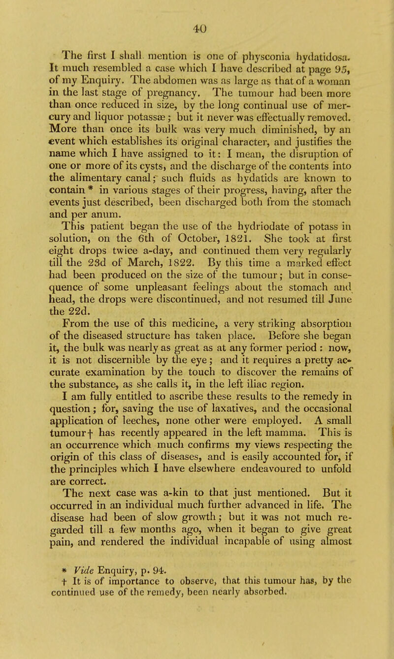 The first I shall mention is one of physconia hydatidosa. It much resembled a case which I have described at page 95, of my Enquiry. The abdomen was as large as that of a woman in the last stage of pregnancy. The tumour had been more than once reduced in size, by the long continual use of mer- cury and liquor potassae; but it never was effectually removed. More than once its bulk was very much diminished, by an event which establishes its original character, and justifies the name which I have assigned to it: I mean, the disruption of one or more of its cysts, and the discharge of the contents into the alimentary canal f such fluids as hydatids are known to contain * in various stages of their progress, having, after the events just described, been discharged both from the stomach and per anum. This patient began the use of the hydriodate of potass in solution, on the 6th of October, 1821. She took at first eight drops twice a-day, and continued them very regularly till the 23d of March, 1822. By this time a marked effect had been produced on the size of the tumour; but in conse- quence of some unpleasant feelings about the stomach and head, the drops were discontinued, and not resumed till June the 22d. From the use of this medicine, a very striking absorption of the diseased structure has taken place. Before she began it, the bulk was nearly as great as at any former period : now, it is not discernible by the eye; and it requires a pretty ac* curate examination by the touch to discover the remains of the substance, as she calls it, in the left iliac region. I am fully entitled to ascribe these results to the remedy in question; for, saving the use of laxatives, and the occasional application of leeches, none other were employed. A small tumourf has recently appeared in the left mamma. This is an occurrence which much confirms my views respecting the origin of this class of diseases, and is easily accounted for, if the principles which I have elsewhere endeavoured to unfold are correct. The next case was a-kin to that just mentioned. But it occurred in an individual much further advanced in life. The disease had been of slow growth; but it was not much re- garded till a few months ago, when it began to give great pain, and rendered the individual incapable of using almost * Vide Enquiry, p. 94;. t It is of importance to observe, that this tumour has, by the continued use of the remedy, been nearly absorbed.