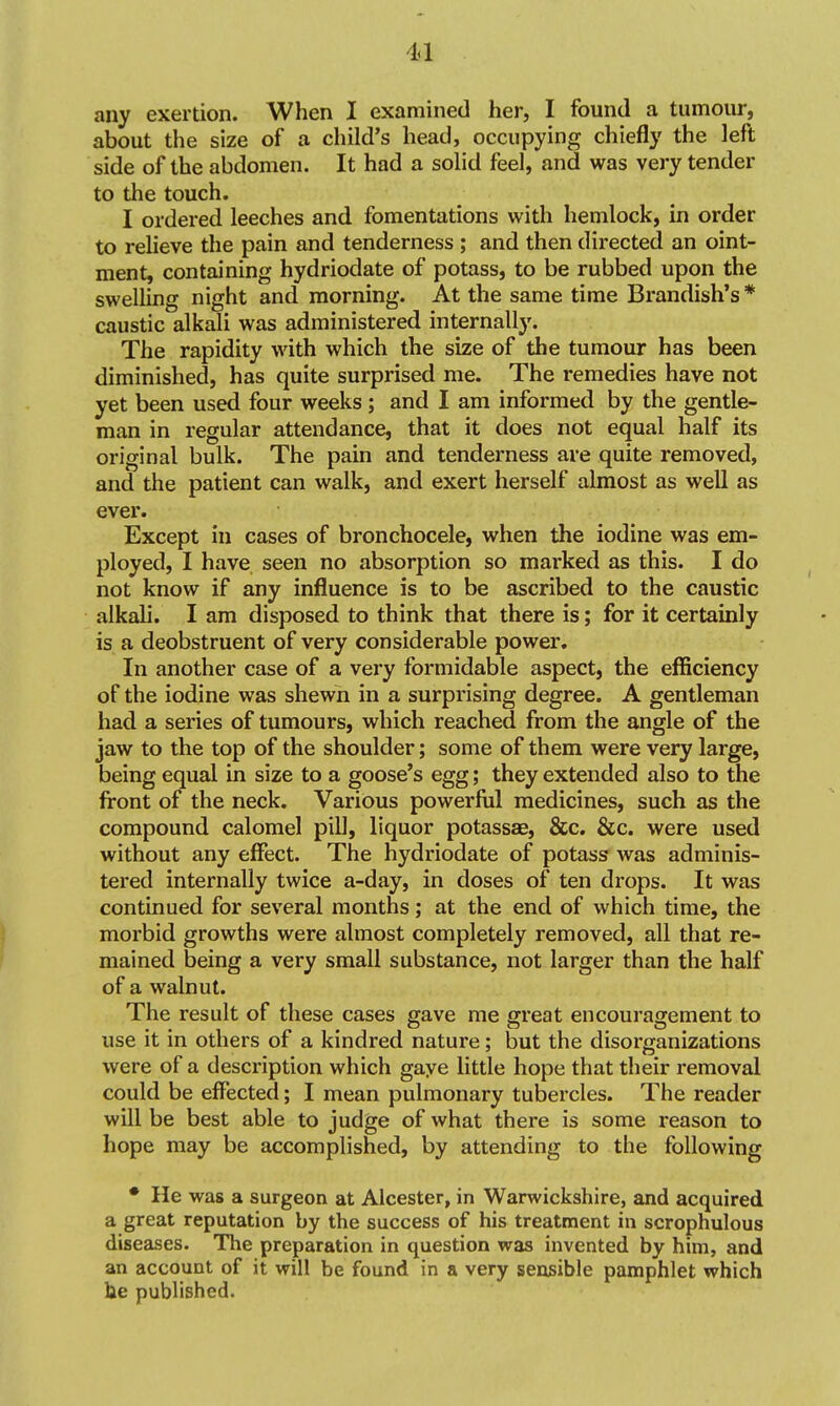 any exertion. When I examined her, I found a tumour, about the size of a child's head, occupying chiefly the left side of the abdomen. It had a solid feel, and was very tender to the touch. I ordered leeches and fomentations with hemlock, in order to relieve the pain and tenderness ; and then directed an oint- ment, containing hydriodate of potass, to be rubbed upon the swelling night and morning. At the same time Brandish's * caustic alkali was administered internally. The rapidity with which the size of the tumour has been diminished, has quite surprised me. The remedies have not yet been used four weeks; and I am informed by the gentle- man in regular attendance, that it does not equal half its original bulk. The pain and tenderness are quite removed, and the patient can walk, and exert herself almost as well as ever. Except in cases of bronchocele, when the iodine was em- ployed, I have seen no absorption so marked as this. I do not know if any influence is to be ascribed to the caustic alkali. I am disposed to think that there is; for it certainly is a deobstruent of very considerable power. In another case of a very formidable aspect, the efficiency of the iodine was shewn in a surprising degree. A gentleman had a series of tumours, which reached from the angle of the jaw to the top of the shoulder; some of them were very large, being equal in size to a goose's egg; they extended also to the front of the neck. Various powerful medicines, such as the compound calomel pill, liquor potassse, &c. &c. were used without any effect. The hydriodate of potass was adminis- tered internally twice a-day, in doses of ten drops. It was continued for several months; at the end of which time, the morbid growths were almost completely removed, all that re- mained being a very small substance, not larger than the half of a walnut. The result of these cases gave me great encouragement to use it in others of a kindred nature; but the disorganizations were of a description which gaye little hope that their removal could be effected; I mean pulmonary tubercles. The reader will be best able to judge of what there is some reason to hope may be accomplished, by attending to the following • He was a surgeon at Alcester, in Warwickshire, and acquired a great reputation by the success of his treatment in scrophulous diseases. The preparation in question was invented by him, and an account of it will be found in a very sensible pamphlet which lie published.