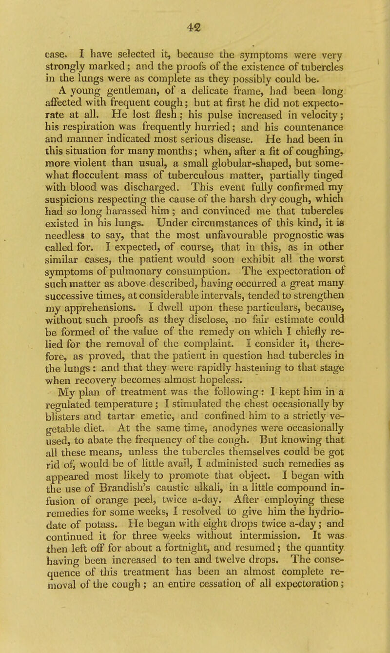 case. I have selected it, because the symptoms were very strongly marked; and the proofs of the existence of tubercles in the lungs were as complete as they possibly could be. A young gentleman, of a delicate frame, had been long affected with frequent cough; but at first he did not expecto- rate at all. He lost flesh ; his pulse increased in velocity; his respiration was frequently hurried; and his countenance and manner indicated most serious disease. He had been in this situation for many months; when, after a fit of coughing, more violent than usual, a small globular-shaped, but some- what flocculent mass of tuberculous matter, partially tinged with blood was discharged. This event fully confirmed my suspicions respecting the cause of the harsh dry cough, which had so long harassed him ; and convinced me that tubercles existed in his lungs. Under circumstances of this kind, it id needless to say, that the most unfavourable prognostic was called for. I expected, of course, that in this, as in other similar cases, the patient would soon exhibit all the worst symptoms of pulmonary consumption. The expectoration of such matter as above described, having occurred a great many successive times, at considerable intervals, tended to strengthen my apprehensions. I dwell upon these particulars, because, without such proofs as they disclose, no fair estimate could be formed of the value of the remedy on which I chiefly re- lied for the removal of the complaint. I consider it, there- fore, as proved, that the patient in question had tubercles in the lungs: and that they were rapidly hastening to that stage when recovery becomes almost hopeless. My plan of treatment was the following: 1 kept him in a regulated temperature; I stimulated the chest occasionally by blisters and tartar emetic, and confined him to a strictly ve- getable diet. At the same time, anodynes were occasionally used, to abate the firequency of the cough. But knowing that all these means, unless the tubercles themselves could be got rid of, would be of little avail, I administed such remedies as appeai'ed most likely to promote that object. I began with the use of Brandish's caustic alkali, in a little compound in- fusion of orange peel, twice a-day. After employing these remedies for some weeks, I resolved to give hira the hydrio- date of potass. He began with eight drops twice a-day; and continued it for three weeks without intermission. It was then left off for about a fortnight, and resumed; the quantity having been increased to ten and twelve drops. The conse- quence of this treatment has been an almost complete re- moval of the cough; an entire cessation of all expectoration;