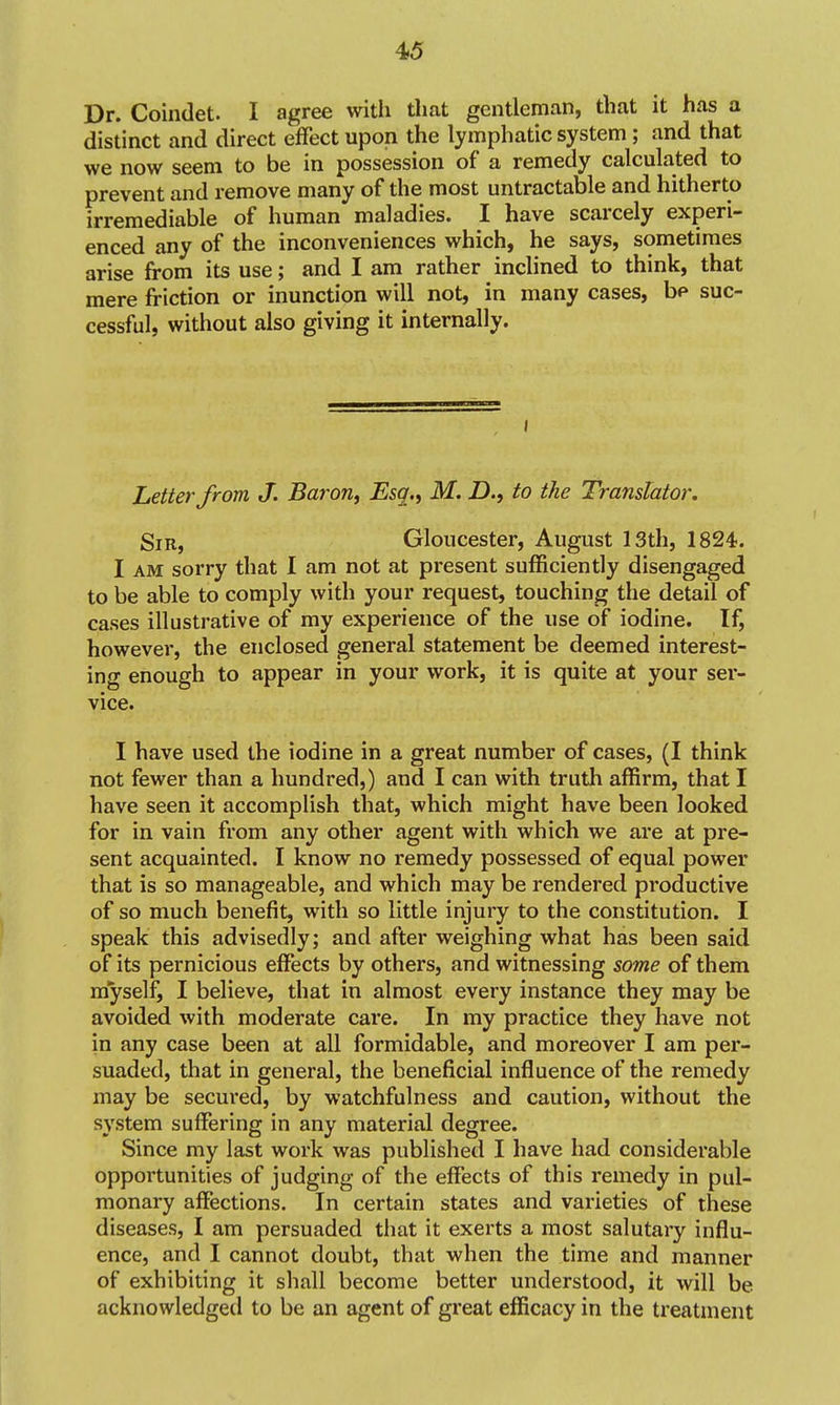 Dr. Coindet. I agree with that gentleman, that it has a distinct and direct effect upon the lymphatic system; and that we now seem to be in possession of a remedy calculated to prevent and remove many of the most untractable and hitherto irremediable of human maladies. I have scarcely experi- enced any of the inconveniences which, he says, sometimes arise from its use; and I am rather inclined to think, that mere friction or inunction will not, in many cases, be suc- cessful, without also giving it internally. I Letter from J. Baron, Esq., M. D., to the Translator, Sir, Gloucester, August 13th, 1824. I AM sorry that I am not at present sufficiently disengaged to be able to comply with your request, touching the detail of cases illustrative of my experience of the use of iodine. If, however, the enclosed general statement be deemed interest- ing enough to appear in your work, it is quite at your ser- vice. I have used the iodine in a great number of cases, (I think not fewer than a hundred,) and I can with truth affirm, that I have seen it accomplish that, which might have been looked for in vain from any other agent with which we are at pre- sent acquainted. I know no remedy possessed of equal power that is so manageable, and which may be rendered productive of so much benefit, with so little injury to the constitution. I speak this advisedly; and after weighing what has been said of its pernicious effects by others, and witnessing some of them myself, I believe, that in almost every instance they may be avoided with moderate care. In my practice they have not in any case been at all formidable, and moreover I am per- suaded, that in general, the beneficial influence of the remedy may be secured, by watchfulness and caution, without the system suffering in any material degree. Since my last work was published I have had considerable opportunities of judging of the effects of this remedy in pul- monary affections. In certain states and varieties of these diseases, I am persuaded that it exerts a most salutary influ- ence, and I cannot doubt, that when the time and manner of exhibiting it shall become better understood, it will be acknowledged to be an agent of great efficacy in the treatment
