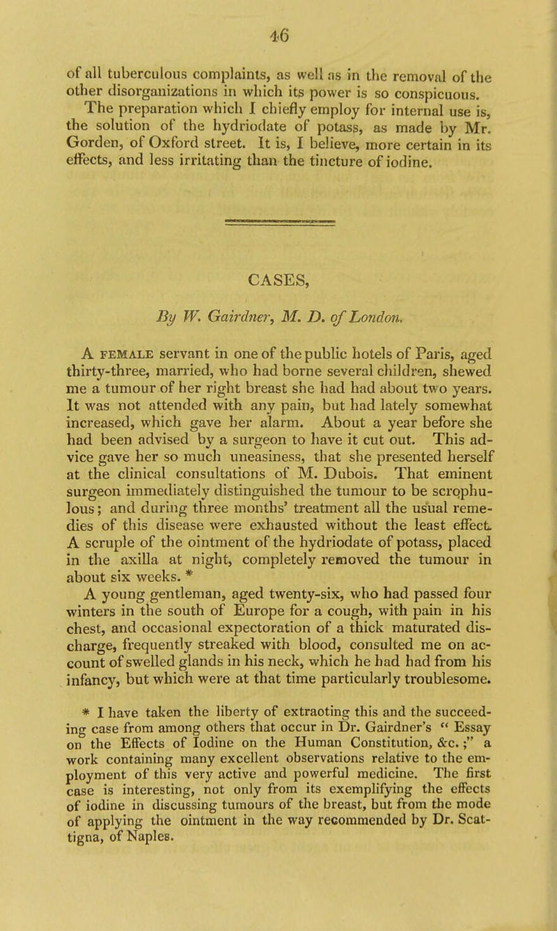 of all tuberculous complaints, as well as in the removal of the other disoi'ganizations in which its power is so conspicuous. The preparation which 1 chiefly employ for internal use is, the solution of the hydriodate of potass, as made by Mr. Gorden, of Oxford street. It is, I believe, more certain in its effects, and less irritating than the tincture of iodine. CASES, By W. Gairdner, M. D. of London, A FEMALE servant in one of the public hotels of Paris, aged thirty-three, married, who had borne several children, shewed me a tumour of her right breast she had had about two years. It was not attended with any pain, but had lately somewhat increased, which gave her alarm. About a year before she had been advised by a surgeon to have it cut out. This ad- vice gave her so much uneasiness, that she presented herself at the clinical consultations of M. Dubois. That eminent surgeon immediately distinguished the tumour to be scrqphu- lous; and during three months' treatment all the usual reme- dies of this disease were exhausted without the least effect A scruple of the ointment of the hydriodate of potass, placed in the axilla at night, completely removed the tumour in about six weeks. * A young gentleman, aged twenty-six, who had passed four winters in the south of Europe for a cough, with pain in his chest, and occasional expectoration of a thick maturated dis- charge, frequently streaked with blood, consulted me on ac- count of swelled glands in his neck, which he had had from his infancy, but which were at that time particularly troublesome. * I have taken the liberty of extracting this and the succeed- ing case from among others that occur in Dr. Gairdner's  Essay on the Effects of Iodine on the Human Constitution, &c.; a work containing many excellent observations relative to the em- ployment of this very active and powerful medicine. The first case is interesting, not only from its exemplifying the effects of iodine in discussing tumours of the breast, but from the mode of applying the ointment in the way recommended by Dr. Scat- tigna, of Naples.